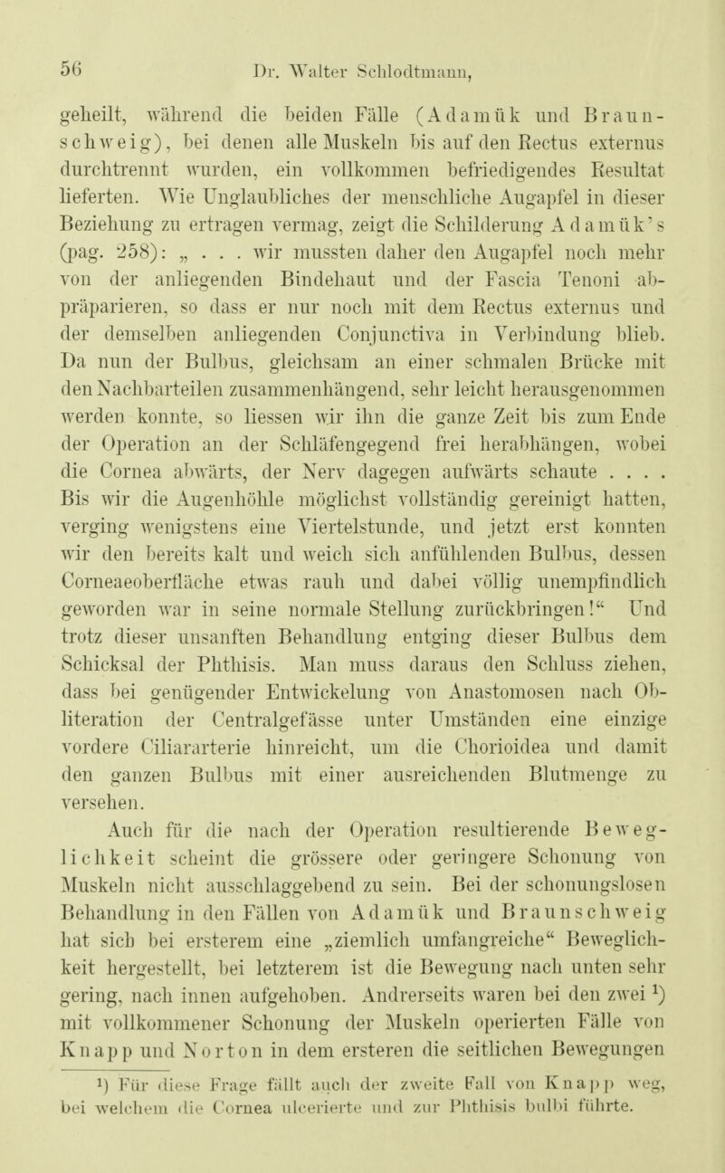 geheilt, während die beiden Fälle (Adamük und Braun- schweig), bei denen alle Muskeln bis auf den Rectus externus durchtrennt wurden, ein vollkommen befriedigendes Resultat lieferten. Wie Unglaubliches der menschliche Augapfel in dieser Beziehung zn ertragen vermag, zeigt die Schilderung Adamük's (pag. 258): „ . . . wir mussten daher den Augapfel noch mehr von der anliegenden Bindehaut und der Fascia Tenoni ab- präparieren, so dass er nur noch mit dem Rectus externus und der demselben anliegenden Conjunctiva in Verbindung blieb. Da nun der Bulbus, gleichsam an einer schmalen Brücke mit den Nachbarteilen zusammenhängend, sehr leicht herausgenommen werden konnte, so Hessen wir ihn die ganze Zeit bis zum Ende der Operation an der Schläfengegend frei herabhängen, wobei die Cornea abwärts, der Nerv dagegen aufwärts schaute . . . . Bis wir die Augenhöhle möglichst vollständig gereinigt hatten, verging wenigstens eine Viertelstunde, und jetzt erst konnten wir den bereits kalt und weich sich anfühlenden Bulbus, dessen Corneaeoberfläche etwas rauh und dabei völlig unempfindlich geworden war in seine normale Stellung zurückbringen! Und trotz dieser unsanften Behandlung entging dieser Bulbus dem Schicksal der Phthisis. Man muss daraus den Schluss ziehen, dass bei genügender Entwicklung von Anastomosen nach Ob- literation der Centralgefässe unter Umständen eine einzige vordere Ciliararterie hinreicht, um die Chorioidea und damit den ganzen Bulbus mit einer ausreichenden Blutmenge zu versehen. Auch für die nach der Operation resultierende Beweg- lichkeit scheint die grössere oder geringere Schonung von Muskeln nicht ausschlaggebend zu sein. Bei der schonungslosen Behandlung in den Fällen von Adamük und Braun schweig hat sich bei ersterem eine „ziemlich umfangreiche Beweglich- keit hergestellt, bei letzterem ist die Bewegung nach unten sehr gering, nach innen aufgehoben. Andrerseits waren bei den zwei *) mit vollkommener Schonung der Muskeln operierten Fälle von Knapp und Norton in dem ersteren die seitlichen Bewegungen !) Für diese Kraue fällt auch der zweite Fall von Knapp weg^ bei welchem die Cornea uleerierte und zur Phthisis bulbi führte.