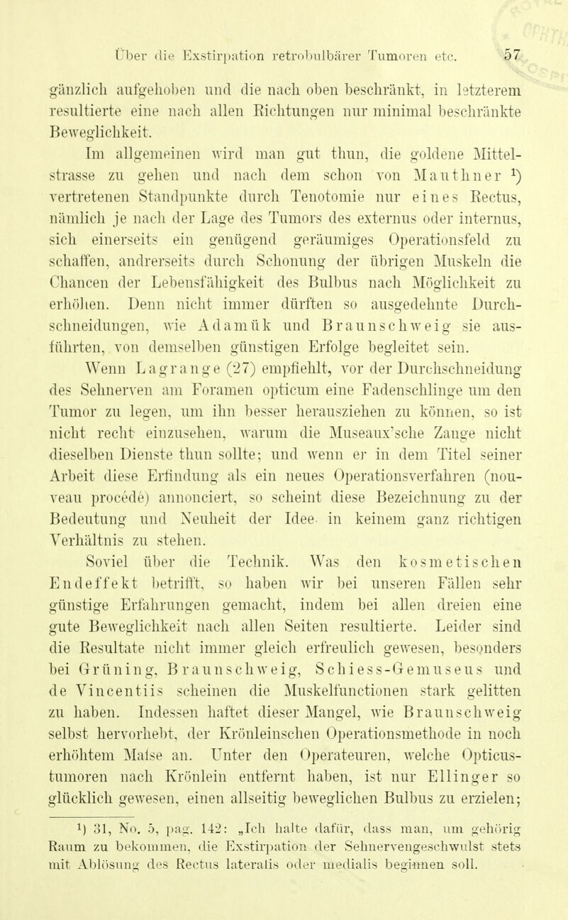 gänzlich aufgehoben und die nach oben beschränkt, in letzterem resultierte eine nach allen Eichtungen nur minimal beschränkte Beweglichkeit. Im allgemeinen wird man gut thun, die goldene Mittel- strasse zu gehen und nach dem schon von Mauthner *) vertretenen Standpunkte durch Tenotomie nur eines Rectus, nämlich je nach der Lage des Tumors des externus oder internus, sich einerseits ein genügend geräumiges Operationsfeld zu schaffen, andrerseits durch Schonung der übrigen Muskeln die Chancen der Lebensfähigkeit des Bulbus nach Möglichkeit zu erhöhen. Denn nicht immer dürften so ausgedehnte Durch- schneidungen, wie Adamük und Braunschweig sie aus- führten, von demselben günstigen Erfolge begleitet sein. Wenn Lagrange (27) empfiehlt, vor der Durchschneidung des Sehnerven am Foramen opticum eine Fadenschlinge um den Tumor zu legen, um ihn besser herausziehen zu können, so ist nicht recht- einzusehen, warum die Museaux'sche Zange nicht dieselben Dienste thun sollte; und wenn er in dem Titel seiner Arbeit diese Erfindung als ein neues Operationsverfahren (nou- veau procede) annonciert, so scheint diese Bezeichnung zu der Bedeutung und Neuheit der Idee in keinem ganz richtigen Verhältnis zu stehen. Soviel über die Technik. Was den kosmetischen Endeffekt betrifft, so haben wir bei unseren Fällen sehr günstige Erfährungen gemacht, indem bei allen dreien eine gute Beweglichkeit nach allen Seiten resultierte. Leider sind die Resultate nicht immer gleich erfreulich gewesen, besonders bei Grüning, Braunschweig, Schiess-Gemuseus und de Vincentiis scheinen die Muskelfunctionen stark gelitten zu haben. Indessen haftet dieser Mangel, wie Braun schweig selbst hervorhebt, der Krönleinschen Operationsmethode in noch erhöhtem Malse an. LTnter den Operateuren, welche Opticus- tumoren nach Krönlein entfernt haben, ist nur Ellinger so glücklich gewesen, einen allseitig beweglichen Bulbus zu erzielen; !) 31, No. 5, pag. 142: „Ich halte dafür, dass man, um gehörig Raum zu bekommen, die Exstirpation der Sehnervengeschwulst stets mit Ablösung des ßectus lateralis oder medialis beginnen soll.