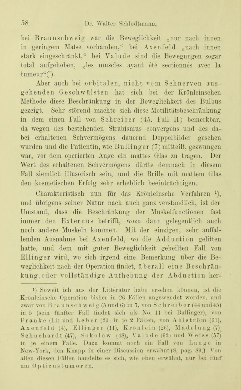 bei Braunschweig war die Beweglichkeit „nur nach innen in geringem Maise vorhanden, bei Axenfeld „nach innen stark eingeschränkt, bei Vahlde sind die Bewegungen sogar total aufgehoben, „les muscles ayant ete sectionnes avec la tumeur(!). Aber auch bei orbitalen, nicht vom Sehnerven aus- gehenden Geschwülsten hat sich bei der Krönleinschen Methode diese Beschränkung in der Beweglichkeit des Bulbus gezeigt. Sehr störend machte sich diese Motilitätsbeschränkung in dem einen Fall von Schreiber (45. Fall II) bemerkbar, da wegen des bestehenden Strabismus convergens und des da- bei erhaltenen Sehvermögens dauernd Doppelbilder gesehen wurden und die Patientin, wie Bullinger (7) mitteilt, gezwungen war, vor dem operierten Auge ein mattes Glas zu tragen. Der Wert des erhaltenen Sehvermögens dürfte demnach in diesem Fall ziemlich illusorisch sein, und die Brille mit mattem Glas den kosmetischen Erfolg sehr erheblich beeinträchtigen. Charakteristisch nun für das Krönleinsche Verfahren !), und übrigens seiner Natur nach auch ganz verständlich, ist der Umstand, dass die Beschränkung der Muskelfunctionen last immer den Externus betrifft, wozu dann gelegentlich auch noch andere Muskeln kommen. Mit der einzigen, sehr auffal- lenden Ausnahme bei Axenfeld, wo die Adduction gelitten hatte, und dem mit guter Beweglichkeit geheilten Fall von Ellinger wird, wo sich irgend eine Bemerkung über die Be- weglichkeit nach der Operation findet, überall eine Beschrän- kung.oder vollständige Aufhebung der Abduction her- M Soweit ich aus der Litteratur habe ersehen können, ist «Ii«' Krönleinsche Operation bisher in 26 Füllen angewendet worden, und zwar von I? r a u n 8 C Ii w e i u (5 und (>) in 7, von S C h r e i b 6 r (44 und 45) in 5 (sein fünfter Fall findet sich als \<>. 11 bei Bullinger); von Franke (14) und Leiter (29j in je 2 Fällen, von Ahlströni (Gl), Axenfeld (4), F 11 i n ge r (11), K rö n I e i n (i'ti), M a de hing (7)^ Schuchardt (47), Sokolow (48), Valude (62) und Weiss ($7) in je einem Falle. Dazu kommt noch ein Fall von Lange in New-York, den Knapp in einer Discussion erwähnt(8, pag. 89.) Von allen diesen Fällen handelte es sich, wie oben erwähnt, nur hei fünf um Opticus tum o r e n.