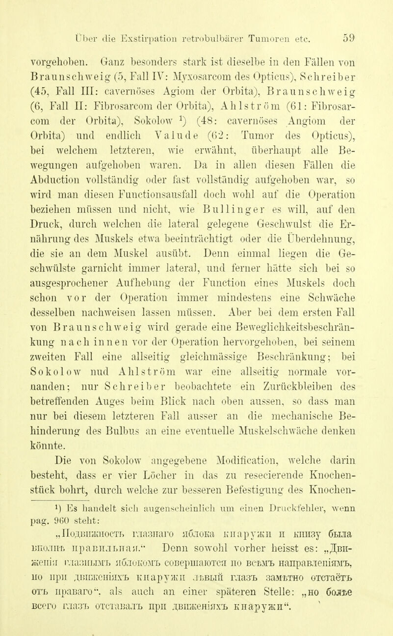 vorgehoben. Ganz besonders stark ist dieselbe in den Fällen von Braunschweig (5, Fall IV: Myxosarcom des Opticus), Schreiber (45, Fall III: cavernöses Agiom der Orbita), Braunschweig (6, Fall II: Fibrosarcom der Orbita), Ahlström (61: Fibrosar- com der Orbita), Sokolow *) (48: cavernöses Angiom der Orbita) und endlich Vaiude (62: Tumor des Opticus),, bei welchem letzteren, wie erwähnt, überhaupt alle Be- wegungen aufgehoben waren. Da in allen diesen Fällen die Abduction vollständig oder fast vollständig aufgehoben war, so wird man diesen Functionsausfall doch wohl auf die Operation beziehen müssen und nicht, wie Bullinger es will, auf den Druck, durch welchen die lateral gelegene Geschwulst die Er- nährung des Muskels etwa beeinträchtigt oder die Überdehnung, die sie an dem Muskel ausübt. Denn einmal liegen die Ge- schwülste garnicht immer lateral, und ferner hätte sich bei so ausgesprochener Aufhebung der Function eines Muskels doch schon vor der Operation immer mindestens eine Schwäche desselben nachweisen lassen müssen. Aber bei dem ersten Fall von Braunschweig wird gerade eine Beweglichkeitsbeschrän- kung nach innen vor der Operation hervorgehoben, bei seinem zweiten Fall eine allseitig gleichmässige Beschränkung; bei Sokolow nud A h 1 s t r ö m war eine allseitig normale vor- nanden; nur Schreiber beobachtete ein Zurückbleiben des betreffenden Auges beim Blick nach oben aussen, so dass man nur bei diesem letzteren Fall ausser an die mechanische Be- hinderung des Bulbus an eine eventuelle Muskelschwäche denken könnte. Die von Sokolow angegebene Modifikation, welche darin besteht, dass er vier Löcher in das zu resecierende Knochen- stück bohrt, durch welche zur besseren Befestigung des Knochen- !) Es handelt sich augenscheinlich um einen Druckfehler, wenn pag. 960 steht: „üo^BiuiaiocTL raasnaro iKlioKa KiiapyjKH n mnidj 6him unojiiiji Iipabnjlttajr.'* Denn sowohl vorher heisst es: „Jbii- Hvenni iykuuilbit, JI0.IUK0MT. coBepuiaioTCu' no BCfcM'L HanpaBJieiimMX, ho irpu. ;miDKeiiijixrL KiiapyjKii jübliä mast 3aMLrrao oTCTaert orB iipaßaro. als auch an einer späteren Stelle: „ho 6os.T>e Beere raa.3T> oTcianaxL npn ^BiDKeHiuxrL KiiapyacH.