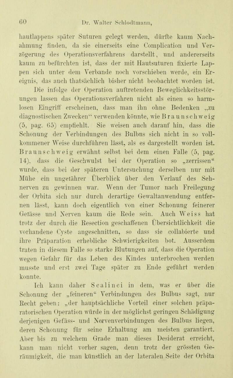 haufclappens später Suturen gelegt werden, dürfte kaum Nach- ahmung finden, da sie einerseits eine Complication und Ver- zögerung des Operationsverfahrens darstellt, und andererseits kaum zn befürchten ist, dass der mit Hantsutnren fixierte Lap- pen sich unter dem Verbände noch vorschieben werde, ein Er- eignis, das auch thatsächlich bisher nicht beobachtet worden ist. Die infolge der Operation auftretenden Beweglichkeitsstör- ungen lassen das Operationsverfahren nicht als einen so harm- losen Eingriff erscheinen, dass man ihn ohne Bedenken „zu diagnostischen Zwecken verwenden könnte, wie Braun schweig (5, pag. 65) empfiehlt. Sie weisen auch darauf hin, dass die Schonung der Verbindungen des Bulbus sich nicht in so voll- kommener Weise durchführen lässt, als es dargestellt worden ist. Braunschweig erwähnt selbst bei dem einen Falle (5, pag. 14), dass die Geschwulst bei der Operation so „zerrissen wurde, dass bei der späteren Untersuchung derselben nur mit Mühe ein ungefährer Überblick über den Verlauf des Seh- nerven zu gewinnen war. Wenn der Tumor nach Freilegung der Orbita sich nur durch derartige Gewaltanwendung entfer- nen lässt, kann doch eigentlich von einer Schonung feinerer Gelasse und Nerven kaum die Rede sein. Auch Weiss hat trotz der durch die Eesection geschaffenen Übersichtlichkeit die vorhandene Cyste angeschnitten, so dass sie collabierte und ihre Präparation erhebliche Schwierigkeiten bot. Ausserdem traten in diesem Falle so starke Blutungen auf, dass die Operation wesren Gefahr für das Leben des Kindes unterbrochen werden musste und erst zwei Tage später zu Ende geführt werden konnte. Ich kann daher Scalinci in dem, was er über die Schonung der „feineren Verbindungen des Bulbus sagt, nur Recht geben: „der hauptsächliche Vorteil einer solchen präpa- ratorischen Operation würde in der möglichst geringen Schädigung derjenigen Gefäss- und Nerven Verbindungen des Bulbus liegen, deren Schonung für seine Erhaltung am meisten garantiert. Aber bis zu welchem Grade man dieses Desiderat erreicht, kann man nicht vorher sagen, denn trotz der grössten Ge- räumigkeit, die man künstlich an der lateralen Seite der Orbita