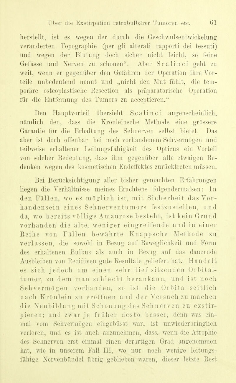 herstellt, ist es wegen der durch die Gesellwulsentwickelung veränderten Topographie (per gii alterati rapporti dei tessuti) und wegen der Blutung doch sicher nicht leicht, so feine Gefässe und Nerven zu schonen. Aber Scalinci geht zu weit, wenn er gegenüber den Gefahren der Operation ihre Vor- teile unbedeutend nennt und „nicht den Mut fühlt, die tem- poräre osteoplastische Resection als präparatorische Operation für die Entfernung des Tumors zu aeeeptieren. Den Hauptvorteil übersieht Scalinci augenscheinlich, nämlich den, dass die Krönleinsche Methode eine grössere Garantie für die Erhaltung des Sehnerven selbst bietet. Das aber ist doch offenbar bei noch vorhandenem Sehvermögen und teilweise erhaltener Leitungsfähigkeit des Opticus ein Vorteil von solcher Bedeutung, dass ihm gegenüber alle etwaigen Be- denken wegen des kosmetischen Endeffektes zurücktreten müssen. Bei Berücksichtigung aller bisher gemachten Erfahrungen liegen die Verhältnisse meines Erachtens folgendermalsen: In den Fällen, wo es möglich ist, mit Sicherheit das Vor- handensein eines Sehnerventumors festzustellen, und da, wo bereits völlige Amaurose besteht, ist kein Grund vorhanden die alte, weniger eingreifende und in einer Eeihe von Fällen bewährte Knappsche Methode zu verlassen, die sowohl in Bezug auf Beweglichkeit und Form des erhalteneu Bulbus als auch in Bezug auf das dauernde Ausbleiben von Recidiven gute Resultate geliefert hat. Handelt es sich jedoch um einen sehr tief sitzenden Orbital- tumor, zu dem man schlecht herankann, und ist noch Sehvermögen vorhanden, so ist die Orbita seitlich nach Krönlein zu eröffnen und der Versuch zu machen die Neubildung mit Schonung des Sehnerven zu exstir- pieren; und zwar je früher desto besser, denn was ein- mal vom Sehvermögen eingebüsst war, ist unwiederbringlich verloren, und es ist auch anzunehmen, dass, wenn die Atrophie des Sehnerven erst einmal einen derartigen Grad angenommen hat, wie in unserem Fall III, wo nur noch wenige leitungs- fähige Nervenbündel übrig geblieben waren, dieser letzte Rest