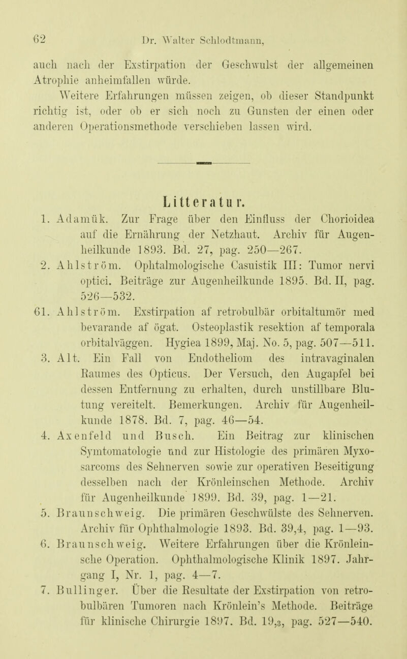 auch nach der Exstirpation der Geschwulst der allgemeinen Atrophie anheimfallen würde. Weitere Erfahrungen müssen zeigen, oh dieser Standpunkt richtig ist, oder oh er sich noch zu Gunsten der einen oder anderen Operationsmethode verschieben lassen wird. Litteratur. 1. Adamük. Zur Frage über den Einfluss der Chorioidea auf die Ernährung der Netzhaut. Archiv für Augen- heilkunde 1893. Bd. 27, pag. 250—267. 2. Ahlström. Ophtalmologische Casuistik III: Tumor nervi optici. Beiträge zur Augenheilkunde 1895. Bd. II, pag. 526—532. 61. Ah] ström. Exstirpation af retrobulbär orbitaltumör med bevarande af ögat. Osteoplastik resektion af temporala orbital väggen. Hvgiea 1899, Maj. No. 5, pag. 507—511. 3. Alt. Ein Fall von Endotheliom des intravaginalen Raumes des Opticus. Der Versuch, den Augapfel hei dessen Entfernung zu erhalten, durch unstillbare Blu- tung vereitelt. Bemerkungen. Archiv für Augenheil- kunde 1878. Bd. 7, pag. 46—54. 4. Axenfeld und Busch. Ein Beitrag zur klinischen Symtomatologie und zur Histologie des primären Myxo- sarcoms des Sehnerven sowie zur operativen Beseitigung desselben nach der Krönleinschen Methode. Archiv für Augenheilkunde' 1899. Bd. 39, pag. 1—21. 5. Braun schweig. Die primären Geschwülste des Sehnerven. Archiv für Ophthalmologie 1893. Bd. 39,4, pag. 1—93. 6. Braunsch weig. Weitere Erfahrungen über die Krönlein- sche Operation. Ophthalmologische Klinik 1897. Jahr- gang I, Nr. 1, pag. 4—7. 7. Bullinger. Über die Resultate der Exstirpation von retro- bulbären Tumoren nach Krönlein's Methode. Beiträge für klinische Chirurgie 1897. Bd. 19,3, pag. 527—540.