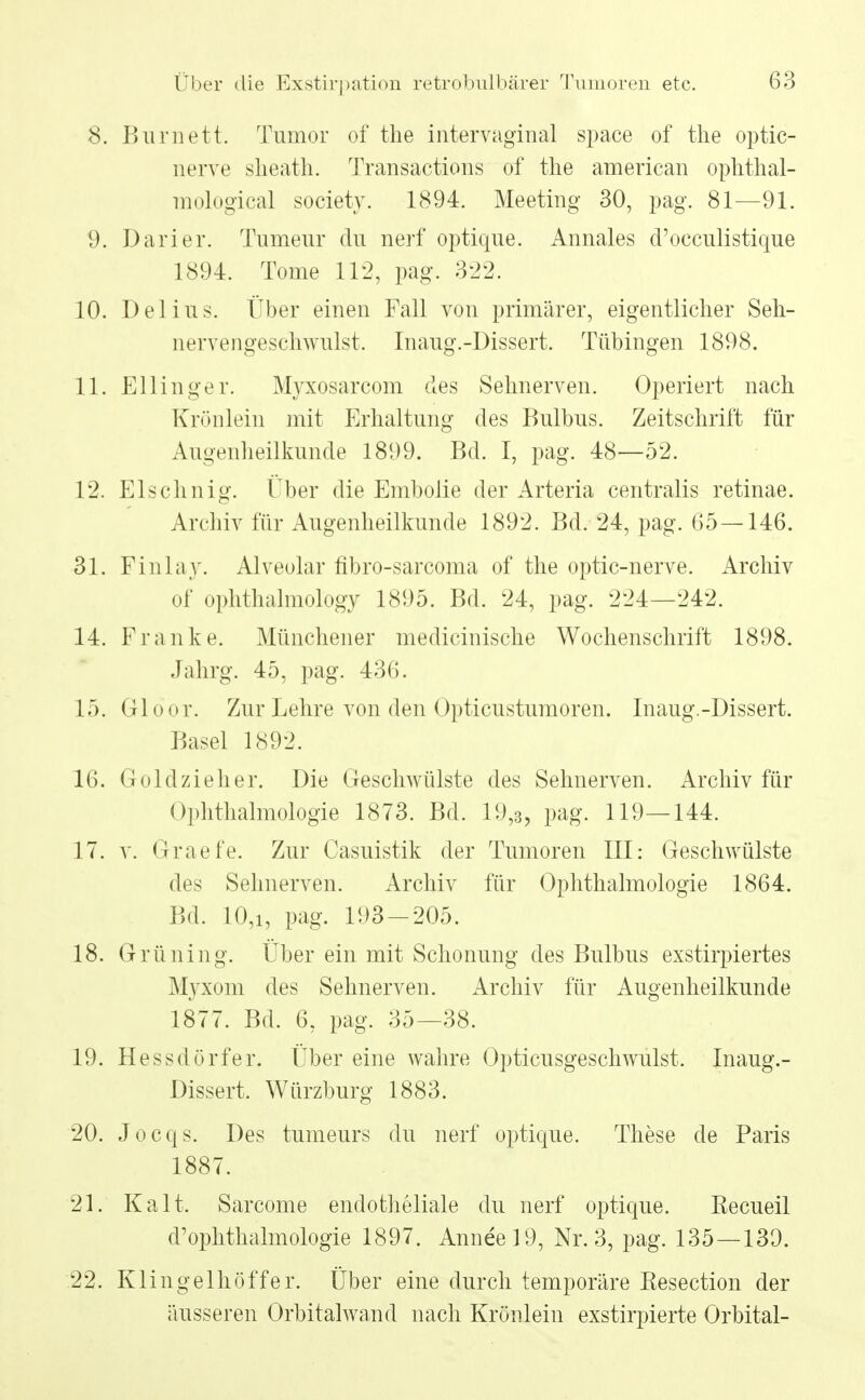 8. Burnett. Tumor of the intervaginal space of the optic- nerve sheath. Transactions of the american ophthal- mological soeiety. 1894. Meeting 30, pag. 81—91. 9. Darier. Tumeur du nerf optique. Annales d'occulistique 1894. Tome 112, pag. 322. 10. Del ins. Über einen Fall von primärer, eigentlicher Seh- nervengeschwulst. Inaug.-Dissert. Tübingen 1898. 11. Ellinger. Myxosarcom des Sehnerven. Operiert nach Krönlein mit Erhaltung des Bulbus. Zeitschrift für Augenheilkunde 1899. Bd. I, pag. 48—52. 12. Eischnig. Über die Embolie der Arteria centralis retinae. Archiv für Augenheilkunde 1892. Bd. 24, pag. 65 — 146. 31. Finlay. Alveolar fibro-sarcoma of the optic-nerve. Archiv of ophthalmology 1895. Bd. 24, pag. 224—242. 14. Franke. Münchener medicinische Wochenschrift 1898. Jahrg. 45, pag. 436. 15. Gloor. Zur Lehre von den Opticustumoren. Inaug.-Dissert. Basel 1892. 16. Goldzieh er. Die Geschwülste des Sehnerven. Archiv für Ophthalmologie 1873. Bd. 19,3, pag. 119—144. 17. v. Graefe. Zur Casuistik der Tumoren III: Geschwülste des Sehnerven. Archiv für Ophthalmologie 1864. Bd. 10,i, pag. 193-205. 18. Grüning. Über ein mit Schonung des Bulbus exstirpiertes Myxom des Sehnerven. Archiv für Augenheilkunde 1877. Bd. 6, pag. 35—38. 19. Hessdörfer. Über eine wahre Opticusgeschwulst. Inaug.- Dissert. Würzburg 1883. 20. Jocqs. Des tumeurs du nerf optique. These de Paris 1887. 21. Kalt. Sarcome endotheliale du nerf optique. Recueil d'ophthalmologie 1897. Anneel9, Nr. 3, pag. 135—139. 22. Klingelhöffer. Über eine durch temporäre Kesection der äusseren Orbitalwand nach Krönlein exstirpierte Orbital-