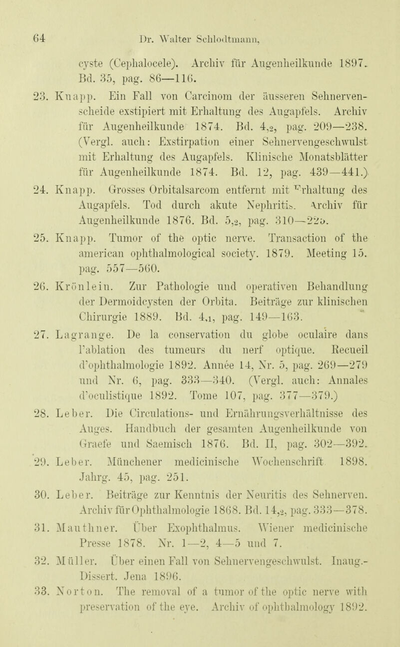 cyste (Cephalocele). Archiv für Augenheilkunde 1897. Bd. 35, pag. 86—11(5. 23. Knapp. Ein Fall von Carcinom der äusseren Sehnerven- scheide exstipiert mit Erhaltung des Augapfels. Archiv für Augenheilkunde 1874. Bd. 4,2, pag. 209—238. (Vergl. auch: Exstirpation einer Sehnervengeschwulst mit Erhaltung des Augapfels. Klinische Monatsblätter für Augenheilkunde 1874. Bd. 12, pag. 439—441.) 24. Knapp. Grosses Orbitalsarcom entfernt mit Erhaltung des Augapfels. Tod durch akute Nephritis Archiv für Augenheilkunde 1876. Bd. 0,2, pag. 310—22ö. 25. Knapp. Tumor of the optic nerve. Transaction of the american ophthalmological society. 1879. Meeting 15. pag. 557—560. 26. Krün lein. Zur Pathologie und operativen Behandlung der Dermoidcysten der Orbita. Beiträge zur klinischen Chirurgie 1889. Bd. 4,i, pag. 149—163. 27. Lagrange. De la conservation du globe oculaire dans l'ablation des tumeurs du nerf optiqne. Recueil d'Ophthalmologie 1892. Annee 14, Nr. 5, pag. 269—279 und Nr. 6, pag. 333—340. (Vergl. auch: Annales d'oculistique 1892. Tome 107, pag. 377—379.) 28. Leber. Die Circulations- und Ernährungsverhältnisse des Auges. Handbuch der gesamten Augenheilkunde von Graefe und Saemisch 1876. Bd. II, pag. 302—392. 29. Leber. Münchener medicinische Wochenschrift 1898. Jahrg. 45, pag. 251. 30. Leber. Beiträge zur Kenntnis der Neuritis des Sehnerven. Archiv für Ophthalmologie 1868. Bd. 14,,, pag. 333—378. 31. Mauthner. Über Exophthalmus. Wiener medicinische Presse 1878. Nr. 1—2, 4—5 und 7. 32. Müller. Über einen Fall von Sehnervengeschwulst. Inaug.- Dissert. Jena 1896. 33. Norton. The removal of a tumorofthe optic nerve with preservation of the eye. Archiv of ophthalmology 1892.