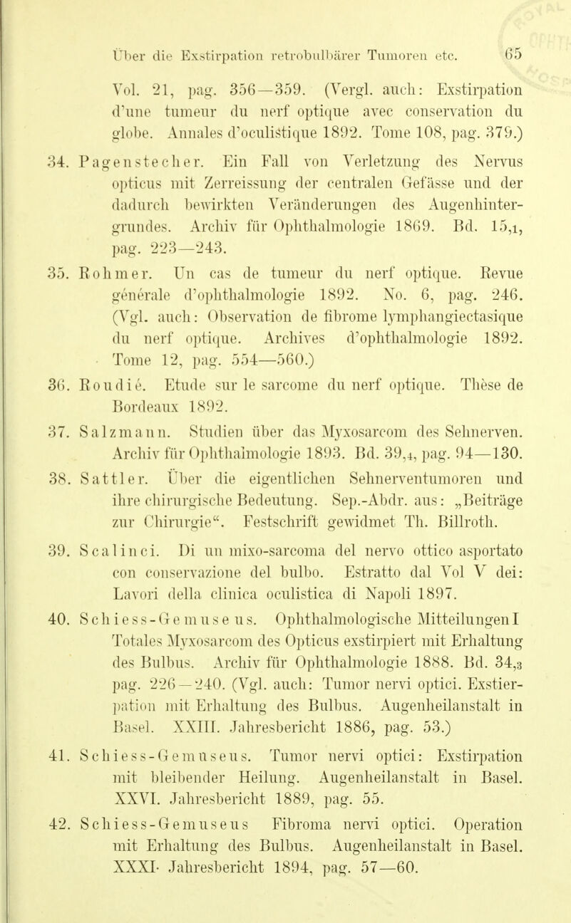 Vol. 21, pag. 356—359. (Vergl. auch: Exstirpation d'iine tumeur du nerf optique avec conservation du globe. Annales d'oculistique 1892. Tome 108, pag. 379.) 34. Pagen stech er. Ein Fall von Verletzung des Nervus opticus mit Zerreissung der centralen Gefässe und der dadurch bewirkten Veränderungen des Augenhinter- grundes. Archiv für Ophthalmologie 1869. Bd. 15,i, pag. 223—243. 35. Rohm er. Un cas de tumeur du nerf optique. Revue generale d'ophthalmologie 1892. No. 6, pag. 246. (Vgl. auch: Observation de fibrome lymphangiectasique du nerf optique. Archives d'ophthalmologie 1892. ■ Tome 12, pag. 554—560.) 36. Roudie. Etüde sur le sarcome du nerf optique. These de Bordeaux 1892. 37. Salzmann. Studien über das Myxosarcom des Sehnerven. Archiv für Ophthalmologie 1893. Bd. 39,4, pag. 94—130. 38. Sattler. Über die eigentlichen Sehnerventumoren und ihre chirurgische Bedeutung. Sep.-Abdr. aus: „Beiträge zur Chirurgie. Festschrift gewidmet Th. Billroth. 39. Scalinci. Di un mixo-sarcoma del nervo ottico asportato con conservazione del bulbo. Estratto dal Vol V dei: Lavori della clinica oculistica di Napoli 1897. 40. S c h i e s s - G e m u s e u s. Ophthalmologische MitteilungenI Totales Myxosarcom des Opticus exstirpiert mit Erhaltung des Bulbus. Archiv für Ophthalmologie 1888. Bd. 34,3 pag. 226 — 240. (Vgl. auch: Tumor nervi optici. Exstier- pation mit Erhaltung des Bulbus. Augenheilanstalt in Basel. XXIII. Jahresbericht 1886, pag. 53.) 41. Schiess-Gemnseus. Tumor nervi optici: Exstirpation mit bleibender Heilung. Augenheilanstalt in Basel. XXVI. Jahresbericht 1889, pag. 55. 42. Schiess-Gemnseus Fibroma nervi optici. Operation mit Erhaltung des Bulbus. Augenheilanstalt in Basel. XXXL Jahresbericht 1894, pag. 57—60.