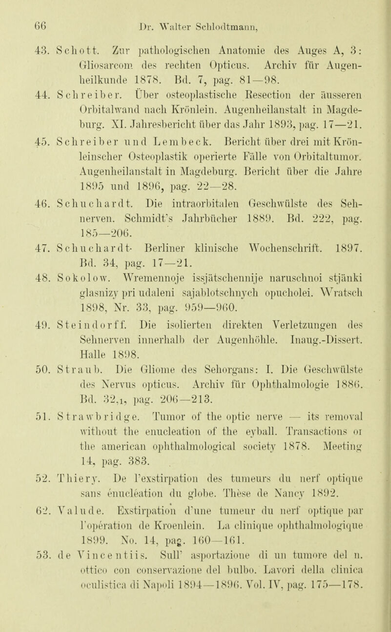 43. Schott. Zur pathologischen Anatomie des Auges A, 3: Gliosarcom des rechten Opticus. Archiv für Augen- heilkunde 1878. Bd. 7, pag. 81—98. 44. Schreiber. Über osteoplastische Resection der äusseren Orbitalwand nach Krönlein. Augenheilanstalt in Magde- burg. XI. Jahresbericht über das Jahr 1893, pag. 17—21. 45. Schreiber und Lembeck. Bericht über drei mit Krön- leinscher Osteoplastik operierte Fälle von Orbitaltumor. Augenheilanstalt in Magdeburg. Bericht über die Jahre 1895 und 1896, pag. 22—28. 46. Schuchardt. Die intraorbitalen Geschwülste des Seh- nerven. Schmidts Jahrbücher 1889. Bd. 222, pag. 185—206. 47. Schuchardt- Berliner klinische Wochenschrift. 1897. Bd. 34, pag. 17—21. 48. Sokolow. Wremennoje issjätschennije naruschnoi stjänki glasnizy pri udaleni sajablotschnych opucholei. Wratsch 1898, Nr. 33, pag. 959—960. 49. Steindorff. Die isolierten direkten Verletzungen des Sehnerven innerhalb der Augenhöhle. Inaug.-Dissert. Halle 1898. 50. Straub. Die Gliome des Sehorgans: I. Die Geschwülste des Nervus opticus. Archiv für Ophthalmologie 1886. Bd. 32,i, pag. 206—213. 51. Strawbridge. Tumor of the optic nerve — its removal without the enucleation of the eyball. Transactions <>r the american ophthalmological society 1878. Meeting 14, pag. 383. 52. Thiery. De l'exstirpation des tumeurs du nerf optique sans enucleation du globe. These de Nancy 1892. 62. Yalude. Exstirpation d'une tumeur du nerf optique par 1'Operation de Kroenlein. La clinique ophthalmologique 1899. No. 14, pag. 160—161. 53. de Vincentiis. SulF asportazione di un tumore del n. ottico con conservaziowe del bulbo. Lavori della clinica oculistica di Napoli 1894—189(5. Vol. IV, pag. 175—178.