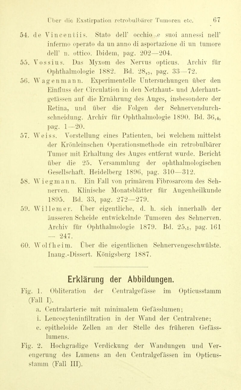 54. de Vincentiis. Stato dell' occhio .e suoi annessi nell' infermo operato da un anno di asportazione di im tnmore delP n. ottico. Ibidem, pag. 202—204. 55. Vossius. Das Myxom des Nervus opticus. Archiv für Ophthalmologie 1882. Bd. 28,3, pag. 33—72. 56. Wagenmann. Experimentelle Untersuchungen über den Einfluss der Circulation in den Netzhaut- und Aderhaut- gelässeh auf die Ernährung des Auges, insbesondere der Retina, und über die Folgen der Sehnervendurch- schneidung. Archiv für Ophthalmologie 1890. Bd. 36,4, pag. 1—20. 57. Weiss. Vorstellung eines Patienten, bei welchem mittelst der Krönleinschen Operationsmethode ein retrobulbärer Tumor mit Erhaltung des Auges entfernt wurde. Bericht über die 25. Versammlung der ophthalmologischen Gesellschaft. Heidelberg 1896, pag. 310—312. 58. W i e gma n n. Ein Fall von primärem Fibrosarcom des Seh- nerven. Klinische Monatsblätter für Augenheilkunde 1895. Bd. 33, pag. 272—279. 59. Willem er. Über eigentliche, d. h. sich innerhalb der äusseren Scheide entwickelnde Tumoren des Sehnerven. Archiv für Ophthalmologie 1879. Bd. 25,i, pag. 161 — 247. 60. Wolf heim. Über die eigentliclien Sehnervengeschwülste. Inaug.-Dissert. Königsberg 1887. Erklärung der Abbildungen. Fig. 1. Obliteration der Centralgefässe im Opticusstamm (Fall I). a. Centraiarterie mit minimalem Gefässlumen; i. Leucocyteninfiltration in der Wand der Centralvene; e. epitheloide Zellen an der Stelle des früheren Gefäss- lumens. Fig. 2. Hochgradige Verdickung der Wandungen und Ver- engerung des Lumens an den Centralgefässen im Opticus- stamm (Fall III).