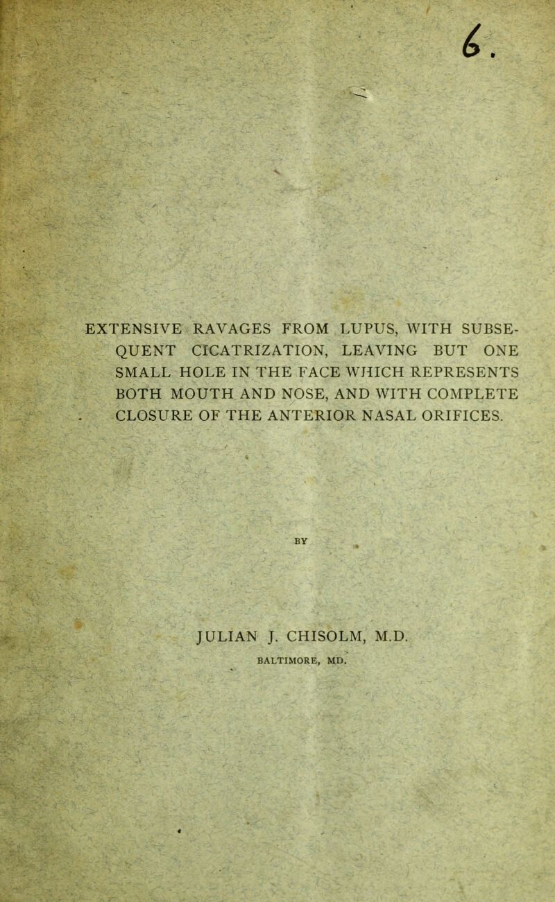 EXTENSIVE RAVAGES FROM LUPUS, WITH SUBSE- QUENT CICATRIZATION, LEAVING BUT ONE SMALL HOLE IN THE FACE WHICH REPRESENTS BOTH MOUTH AND NOSE, AND WITH COMPLETE CLOSURE OF THE ANTERIOR NASAL ORIFICES. BY JULIAN J. CHISOLM, M.D. BALTIMORE, MD.