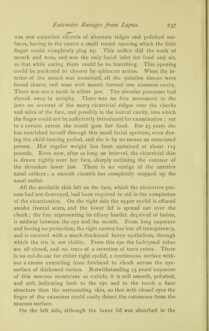 was one extensive cicatrix of alternate ridges and polished sur- faces, having in the centre a small round opening which the little finger could completely plug up. This orifice did the work of mouth and nose, and was the only facial inlet for food and air, so that while eating there could be no breathing. This opening could be puckered to closure by sphincter action. When the in- terior of the mouth was examined, all the palatine tissues were found absent, and nose with mouth formed one common cavity. There was not a tooth in either jaw. The alveolar processes had shrunk away in atrophy. There was no free movement to the jaws on account of the many cicatricial ridges over the cheeks and sides of the face, and possibly in the buccal cavity, into which the finger could not be sufficiently introduced for examination ; yet to a certain extent she could gum her food. For 23 years she has nourished herself through this small facial aperture, even dur- ing the child-bearing period, and she is by no means an emaciated person. Her regular weight has been sustained at about 115 pounds. Even now, after so long an interval, the cicatricial skin is drawn tightly over her face, sharply outlining the contour of the shrunken lower jaw. There is no vestige of the anterior nasal orifices ; a smooth cicatrix has completely stopped up the nasal outlet. All the available skin left on the face, which the ulcerative pro- cess had not destroyed, had been required to aid in the completion of the cicatrization. On the right side the upper eyelid is effaced amidst frontal scars, and the lower lid is spread out over the cheek ; the line representing its ciliary border, deprived of lashes, is midway between the eye and the mouth. From long exposure and having no protection, the right cornea has lost all transparency, and is covered with a much-thickened horny epithelium, through which the iris is not visible. From this eye the lachrymal tubes are all closed, and no trace of a secretion of tears exists. There is no cul-de-sac for either right eyelid, a continuous surface with- out a crease extending from forehead to cheek across the eye- surface of thickened cornea. Notwithstanding 23 years'exposure of this mucous membrane as cuticle, it is still smooth, polished, and soft, indicating both to the eye and to the touch a finer structure than the surrounding skin, so that with closed eyes the finger of the examiner could easily detect the cutaneous from the mucous surface. On the left side, although the lower lid was absorbed in the