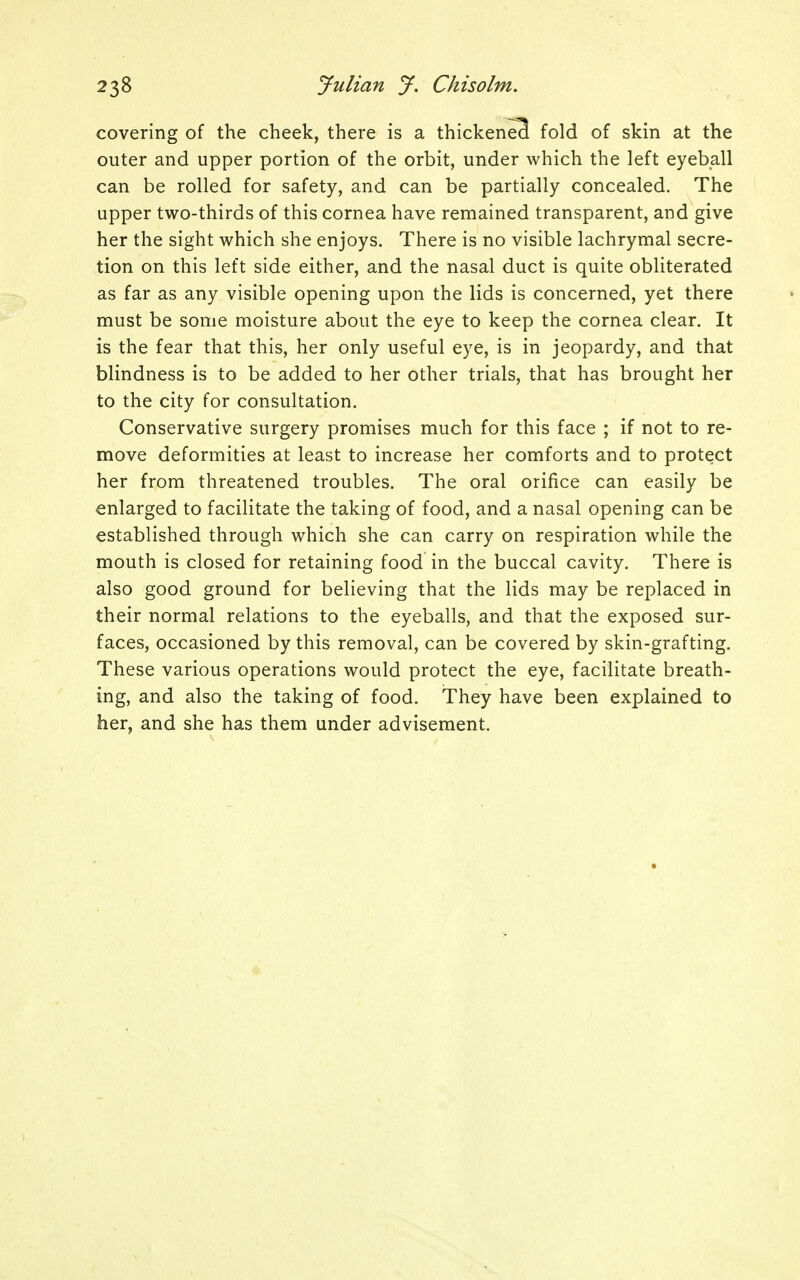 covering of the cheek, there is a thickened fold of skin at the outer and upper portion of the orbit, under which the left eyeball can be rolled for safety, and can be partially concealed. The upper two-thirds of this cornea have remained transparent, and give her the sight which she enjoys. There is no visible lachrymal secre- tion on this left side either, and the nasal duct is quite obliterated as far as any visible opening upon the lids is concerned, yet there must be some moisture about the eye to keep the cornea clear. It is the fear that this, her only useful eye, is in jeopardy, and that blindness is to be added to her other trials, that has brought her to the city for consultation. Conservative surgery promises much for this face ; if not to re- move deformities at least to increase her comforts and to protect her from threatened troubles. The oral orifice can easily be enlarged to facilitate the taking of food, and a nasal opening can be established through which she can carry on respiration while the mouth is closed for retaining food in the buccal cavity. There is also good ground for believing that the lids may be replaced in their normal relations to the eyeballs, and that the exposed sur- faces, occasioned by this removal, can be covered by skin-grafting. These various operations would protect the eye, facilitate breath- ing, and also the taking of food. They have been explained to her, and she has them under advisement.