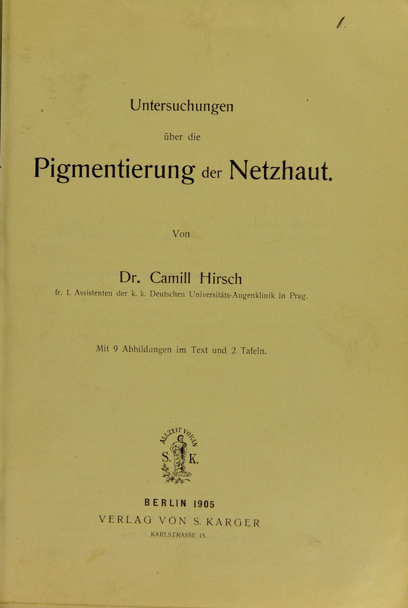 / Untersuchungen über die Pigmentierung der Netzhaut Von Dr. Camill Hirsch fr. I. Assistenten der k. k. Deutschen Universitäts-Augenklinik in Prag. Mit 9 Abbildungen im Text und 2 Tafeln. S.WK. BERLIN 1905 VERLAG VON S. KAROER KARLSTRASSE 15.