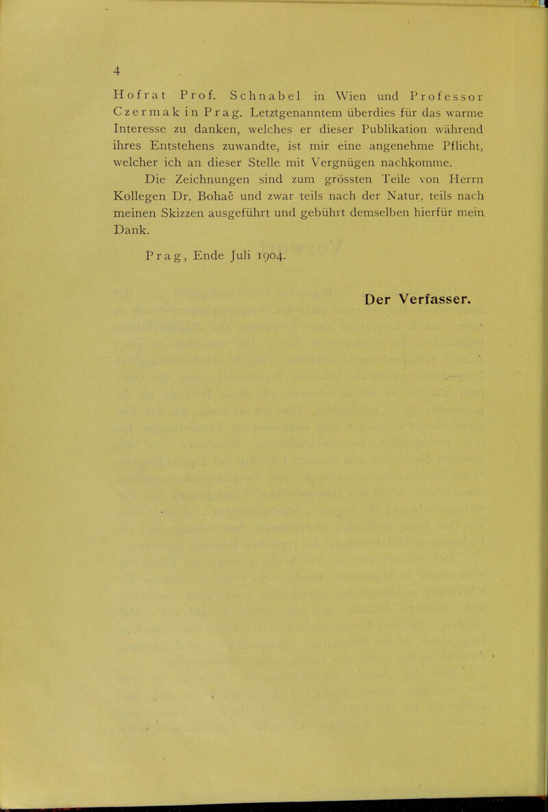 Hofrat Prof. Schnabel in Wien und Professor Czermak in Prag. Letztgenanntem überdies für das warme Interesse zu danken, welches er dieser Publikation während ihres Entstehens zuwandte, ist mir eine angenehme Pflicht, welcher ich an dieser Stelle mit Vergnügen nachkomme. Die Zeichnungen sind zum grössten Teile von Herrn Kollegen Dr. Bohac und zwar teils nach der Natur, teils nach meinen Skizzen ausgeführt und gebührt demselben hierfür mein Dank. Prag, Ende Juli 1904. Der Verfasser.