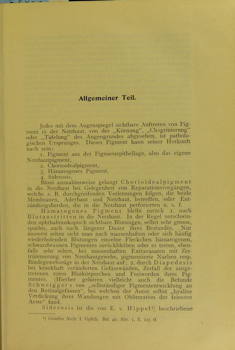 Allgemeiner Teil. Jedes mit dem Augenspiegel sichtbare Auftreten von Pig- ment in der Netzhaut, von der „Körnung, „Chagrmierung oder „Täfelung des Augengnmdes abgesehen, ist patholo- gischen Ursprunges. Dieses Pigment kann seiner Herkunft nach sein: 1. Pigment aus der Pigmentepithellage, also das eigene Netzhautpigment, 2. Chorioidealpigment, 3. Hämatogenes Pigment, 4. Siderosis. Bloss ausnahmsweise gelangt Chorioidealpigment in die Netzhaut bei Gelegenheit von Reparationsvorgängen, welche z. B. durchgreifenden Verletzungen folgen, die beide Membranen, Aderhaut und Netzhaut, betreffen, oder Ent- zündungsherden, die in die Netzhaut perforierten u. s. f. Hämatogenes Pigment bleibt zurück i. nach Blutaustritten in die Netzhaut. In der Regel verschwin- den ophthalmoskopisch sichtbare Blutungen, selbst sehr grosse, spurlos, auch nach längerer Dauer ihres Bestandes. Nur äusserst selten sieht man nach massenhaften oder sich häufig wiederholenden Blutungen einzelne Fleckchen hämatogenen, schwarzbraunen Pigmentes zurückbleiben oder es treten, eben- falls sehr selten, bei massenhaften Extravasaten mit Zer- trümmerung von Netzhautgewebe, pigmentierte Narben resp. Bindegewebszüge in der Netzhaut auf; 2. durch Diapedesis bei krankhaft veränderten Gefässwänden, Zerfall der ausge- tretenen roten Blutkörperchen und Freiwerden ihres Pig- mentes. (Hierher gehören vielleicht auch die Befunde Schweiggers von „selbständiger Pigmententwicklung an den Retinalgefässen, bei welchen der Autor selbst „hyaline Verdickung ihrer Wandungen mit Obliteration der feineren Acste fand. Siderosis ist die von E. v. Hippel^) beschriebene!