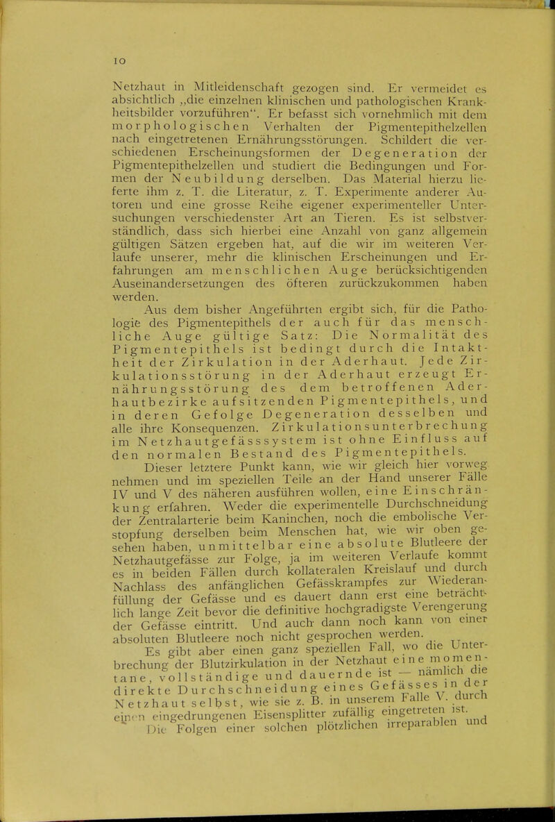 lO Netzhaut in Mitleidenschaft gezogen sind. Er vermeidet es absichthch „die einzehien khnischen und pathologischen Krank- heitsbilder vorzuführen. Er befasst sich vornehmlich mit dem morphologischen Verlialten der Pigmentepithelzellen nach eingetretenen Ernährungsstörungen. Schildert die ver- schiedenen Erscheinungsformen der Degeneration der Pigmentepithelzellen und studiert die Bedingungen und For- men der Neubildung derselben. Das Material hierzu lie- ferte ihm z. T. die Literatur, z. T. Experimente anderer Au- toren und eine grosse Reihe eigener experimenteller Unter- suchungen verschiedenster x\rt an Tieren. Es ist selbstver- ständlich^ dass sich hierbei eine Anzahl von ganz allgemein gültigen Sätzen ergeben hat, auf die wir im weiteren Ver- laufe unserer, mehr die klinischen Erscheinungen und Er- fahrungen am menschlichen Auge berücksichtigenden Auseinandersetzungen des öfteren zurückzukommen haben werden. Aus dem bisher Angeführten ergibt sich, für die Patho- logie des Pigmentepithels der auch für das mensch- liche Auge gültige Satz: Die Normalität des Pigmentepithels ist bedingt durch die Intakt- heit der Zirkulation in der Aderhaut. Jede Zir- kulationsstörung in der Aderhaut erzeugt Er- nährungsstörung des dem betroffenen Ader- hautbezirke aufsitzenden Pigmentepithels, und in deren Gefolge Degeneration desselben und alle ihre Konsequenzen. Z i r k u 1 a t i o n s u n t e r b r e c h u n g im Netzhautgefässsystem ist ohne Einfluss auf den normalen Bestand des P i gm e n t e p i t h e 1 s. Dieser letztere Punkt kann, wie wir gleich hier vorweg nehmen und im speziellen Teile an der Hand unserer Fälle IV und V des näheren ausführen wollen, eine Einschrän- kung erfahren. Weder die experimentelle Durchschneidung der Zentralarterie beim Kaninchen, noch die embolische Ver- stopfung derselben beim Menschen hat, wie wir oben ge- sehen haben, unmittelbar eine absolute Blutleere der Netzhautgefässe zur Folge, ja im weiteren Verlaufe kommt es in beiden Fällen durch kollateralen Kreislauf und durch Nachlass des anfänglichen Gefässkrampfes zur ^\lederal> füllung der Gefässe und es datiert dann erst eine betracht> lieh lange Zeit bevor die definitive hochgradigste Verengerung der Gefässe eintritt. Und auch- dann noch kann von emer absoluten Blutleere noch nicht gesprochen werden. Es gibt aber einen ganz speziellen Fall, wo die Unter- brechung der Blutzirkulation in der Netzhatit eme momen- tane, vollständige und d a u e r n d e ist - ^^^f^^'f^^ direkte D u r c h s c h n e i d u n g eines ^ e f a s s e s i n ci c r Netzhaut selbst, wie sie z. B. in unserem Falle V. durcn einrn eingedrungenen Eisensplitter zufällig ^.^g'^^^^^^f,f;„ , Die Folgen einer solchen plötzlichen irreparablen und