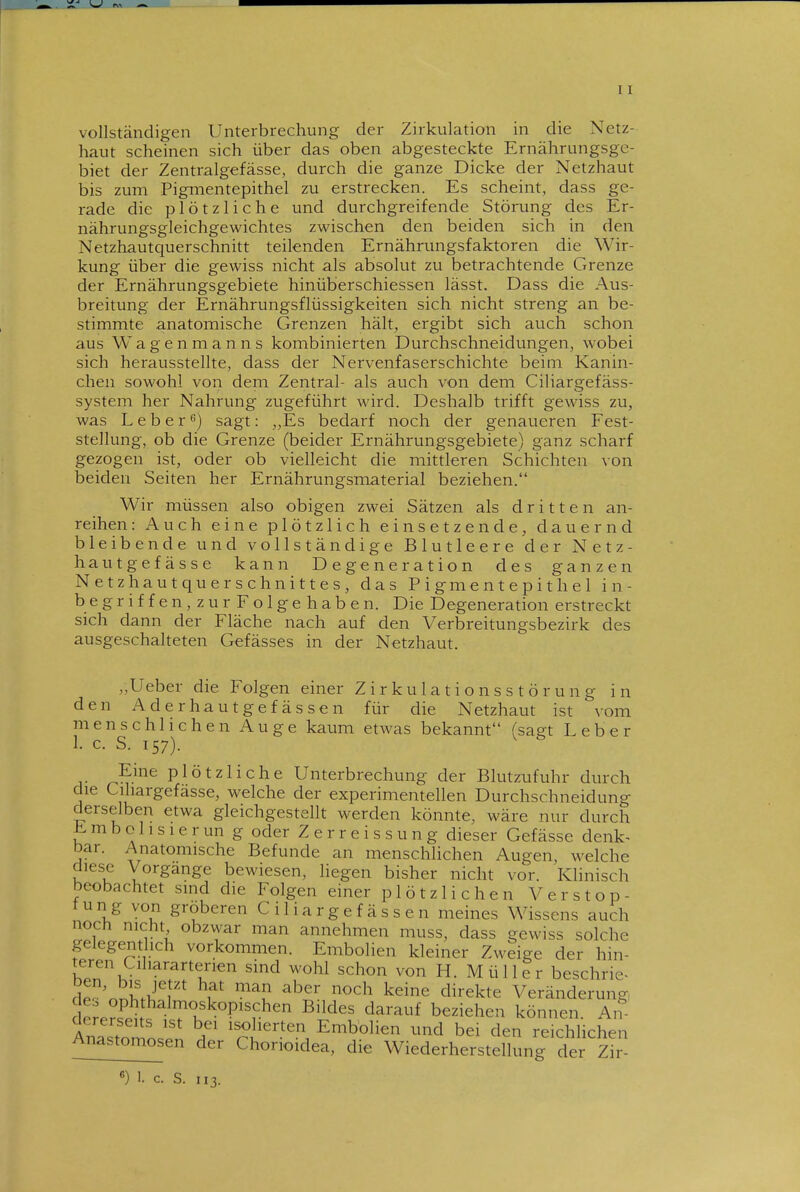 vollständigen Unterbrechung der Zirkulation in die Netz- haut scheinen sich über das oben abgesteckte Ernährungsge- biet der Zentralgefässe, durch die ganze Dicke der Netzhaut bis zum Pigmentepithel zu erstrecken. Es scheint, dass ge- rade die plötzliche und durchgreifende Störung des Er- nährungsgleichgewichtes zwischen den beiden sich in den Netzhautquerschnitt teilenden Ernährungsfaktoren die Wir- kung über die gewiss nicht als absolut zu betrachtende Grenze der Ernährungsgebiete hinüberschiessen lässt. Dass die Aus- breitung der Ernährungsflüssigkeiten sich nicht streng an be- stimmte anatomische Grenzen hält, ergibt sich auch schon aus Wagenmanns kombinierten Durchschneidungen, wobei sich herausstellte, dass der Nervenfaserschichte beim Kanin- chen sowohl von dem Zentral- als auch von dem Ciliargefäss- system her Nahrung zugeführt wird. Deshalb trifft gewiss zu, was L e b e r 6) sagt: ,,Es bedarf noch der genaueren Fest- stellung, ob die Grenze (beider Ernährungsgebiete) ganz scharf gezogen ist, oder ob vielleicht die mittleren Schichten von beiden Seiten her Ernährungsmaterial beziehen. Wir müssen also obigen zwei Sätzen als dritten an- reihen: Auch eine plötzlich einsetzende, dauernd bleibende und vollständige Blutleere der Netz- hautgefässe kann Degeneration des ganzen Netzhautquerschnittes, das Pigmentepithel in- begriffen,zurFolgehaben. Die Degeneration erstreckt sich dann der Fläche nach auf den Verbreitungsbezirk des ausgeschalteten Gefässes in der Netzhaut. „Ueber die Folgen einer Zirkulationsstörung in den Aderhautgefässen für die Netzhaut ist vom menschlichen Auge kaum etwas bekannt (sagt Leber 1. c. S. 157). plötzliche Unterbrechung der Blutzufuhr durch die Cihargefässe, welche der experimentellen Durchschneidung derselben etwa gleichgestellt werden könnte, wäre nur durch E m b o 11 s 1 e r un g oder Z e r r e i s s u n g dieser Gefässe denk^ bar. Anatomische Befunde an menschlichen Augen welche diese Vorgange bewiesen, liegen bisher nicht vor. Klinisch beobachtet sind die Folgen einer plötzlichen Verstop- tun g von gröberen C i 1 i a r g e f ä s s e n meines Wissens auch noch nicht obzwar man annehmen muss, dass gewiss solche gelegenthch vorkommen. Embolien kleiner Zweige der hin- teren Cil.ararterien sind wohl schon von H. M ü 11 e r beschrie- cle^^nnh.T;'^*'* ^^ ^^^^^ ^^^^ ^^i^ekte Veränderung, drJe?^ ^^^^f beziehen können. An AnlJarlLT r Embolien und bei den reichhchen Anastomosen der Chorioidea, die Wiederherstellung der Zir-