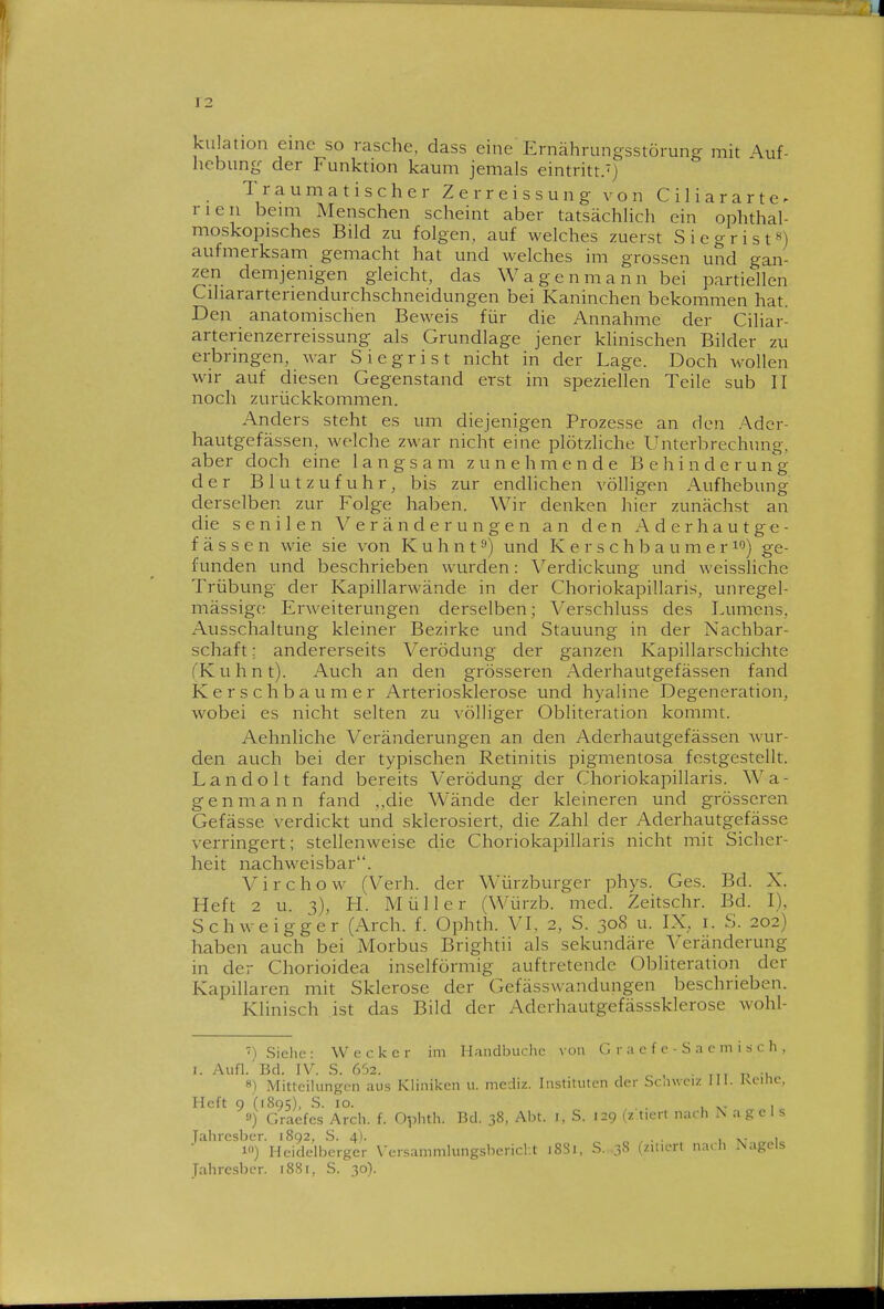 kulation eine so rasche, dass eine Ernährungsstörung mit A.uf- hcbung der Funktion kaum jemals eintritt.') Traumatischer Zerreissung von Ciliararte^ rien bemi Menschen scheint aber tatsächhch ein ophthal- moskopisches Bild zu folgen, auf welches zuerst Siegrist«) aufmerksam gemacht hat und welches im grossen und gan- zen demjenigen gleicht, das Wagenmann bei partiellen Cihararteriendurchschneidungen bei Kaninchen bekommen hat. Den anatomischen Beweis für die Annahme der Ciliar- arterienzerreissung als Grundlage jener klinischen Bilder zu erbringen, war Siegrist nicht in der Lage. Doch Avollen wir auf diesen Gegenstand erst im speziellen Teile sub II noch zurückkommen. Anders steht es um diejenigen Prozesse an den ./\dcr- hautgefässen, welche zwar nicht eine plötzliche Unterbrechung, aber doch eine langsam zunehmende Behinderung der Blutzufuhr, bis zur endlichen völligen Aufhebung derselben zur Folge haben. Wir denken hier zunächst an die senilen Veränderungen an den Aderhautge- f ä s s e n wie sie von K u h n t ^) und K e r s c h b a u m e r ^'^) ge- funden und beschrieben wurden: Verdickung und weissliche Trübung der Kapillarwände in der Choriokapillaris, unregel- mässige Erweiterungen derselben; Verschluss des Lumens, Ausschaltung kleiner Bezirke und Stauung in der Nachbar- schaft; andererseits Verödung der ganzen Kapillarschichte fKuhnt). Auch an den grösseren Aderhautgefässen fand Kersch baumer Arteriosklerose und hyaline Degeneration, wobei es nicht selten zu völliger Obliteration kommt. Aehnliche Veränderungen an den Aderhautgefässen wur- den auch bei der typischen Retinitis pigmentosa festgestellt. Landolt fand bereits Verödung der Choriokapillaris. Wa- genmann fand ,,die Wände der kleineren und grösseren Gefässe verdickt und sklerosiert, die Zahl der Aderhautgefässe verringert; stellenweise die Choriokapillaris nicht mit Sicher- heit nachweisbar. Virchow (Verh. der Würzburger phys. Ges. Bd. X. Heft 2 u. 3), H. Müller (Würzb. med. Zeitschr. Bd. I), Schweigger (Arch. f. Ophth. VI, 2, S. 308 u. IX, i. S. 202) liaben auch bei Morbus Brightii als sekundäre Veränderung in der Chorioidea inselförmig auftretende Obliteration der Kapillaren mit Sklerose der Gefässwandungen beschrieben. Klinisch ist das Bild der Aderhautgefässsklerose wohl- ') Siehe: Wecker im Handbuchc von G r a c f e - S a c m i s c h , I. Aufl.'Bd. IV. S. 652. , 8) Mitteilungen aus Kliniken u. mediz. Instituten der Scnvciz 111. Kcitie. Heft 9 (1895), S. 10. , , '■') Graefes Arch. f. Ophth. Bd. 38, Abt. i, S. 129 (z tiert nach Nagels Tahresber. 1892, S. 4). , . . , , 1) Heidelberger \-ersammlungsbericl t iRSi. -S. 38 (zitiert nach Nagels Tahresber. 1881, S. 30).