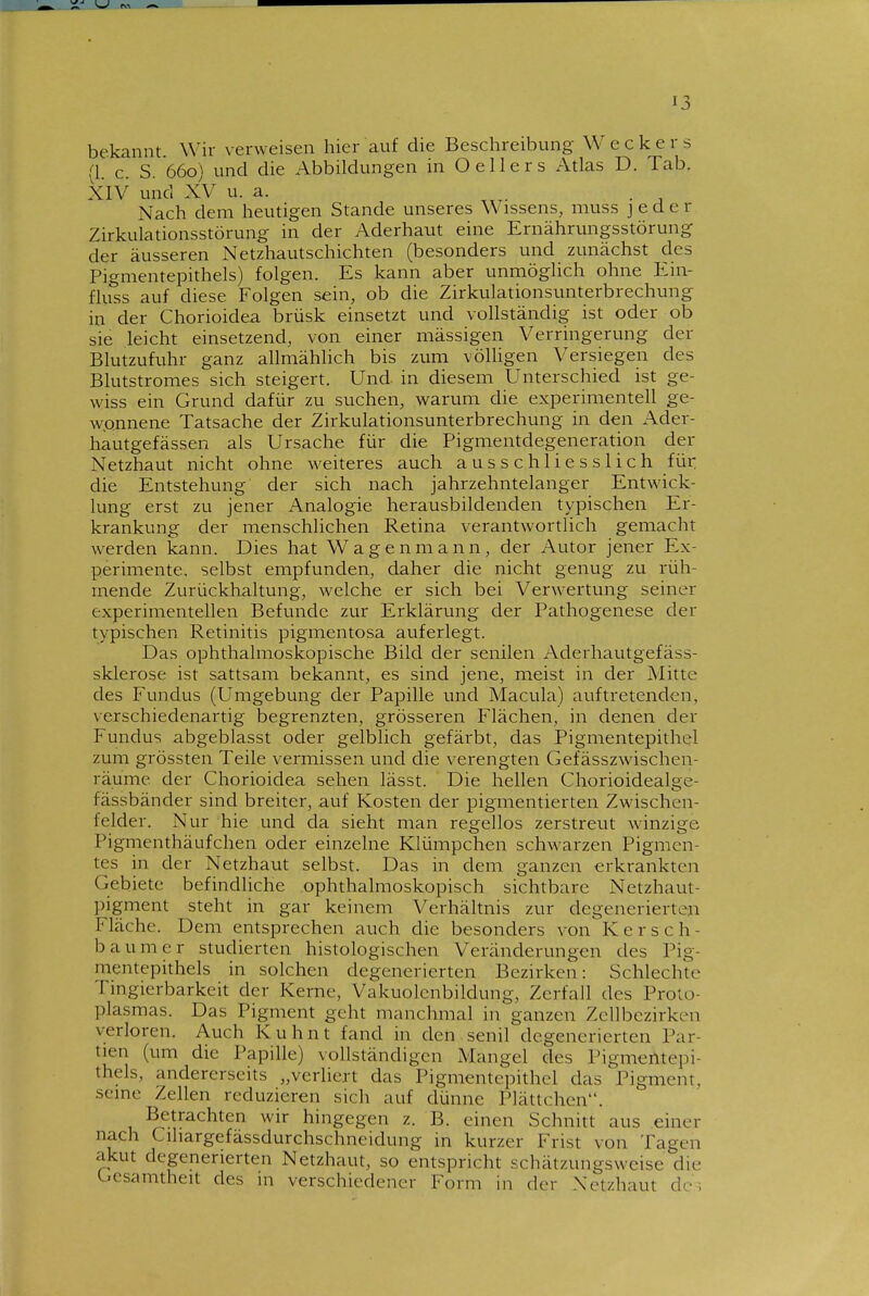 bekannt. Wir verweisen hier auf die Beschreibung Weckers (1. c. S. 660) und die Abbildungen in O ellers Atlas D. Tab. XIV und XV u. a. Nach dem heutigen Stande unseres Wissens, muss jeder Zirkulationsstörung in der Aderhaut eine Ernährungsstörung der äusseren Netzhautschichten (besonders und zunächst des Pigmentepithels) folgen. Es kann aber unmöglich ohne Ein- fliiss auf diese Folgen sein, ob die Zirkulationsunterbrechung in der Chorioidea brüsk einsetzt und vollständig ist oder ob sie leicht einsetzend, von einer massigen Verringerung der Blutzufvihr ganz allmählich bis zum völligen Versiegen des Blutstromes sich steigert. Und in diesem Unterschied ist ge- wiss ein Grund dafür zu suchen, warum die experimentell ge- wonnene Tatsache der Zirkulationsunterbrechung in den Ader- hautgefässen als Ursache für die Pigmentdegeneration der Netzhaut nicht ohne weiteres auch ausschliesslich für; die Entstehung der sich nach jahrzehntelanger Entwick- lung erst zu jener Analogie herausbildenden typischen Er- krankung der menschlichen Retina verantwortlich gemacht werden kann. Dies hat Wagen mann, der Autor jener Ex- perimente, selbst empfunden, daher die nicht genug zu rüh- mende Zurückhaltung, welche er sich bei Verwertung seiner experimentellen Befunde zur Erklärung der Pathogenese der typischen Retinitis pigmentosa auferlegt. Das ophthalmoskopische Bild der senilen Aderhautgefäss- sklerose ist sattsam bekannt, es sind jene, meist in der Mitte des Fundus (Umgebung der Papille und Macula) auftretenden, verschiedenartig begrenzten, grösseren Flächen, in denen der Fundus abgeblasst oder gelblich gefärbt, das Pigmentepithel zum grössten Teile vermissen und die verengten Gefässzwischen- räume der Chorioidea sehen lässt. Die hellen Chorioidealge- fässbänder sind breiter, auf Kosten der pigmentierten Zwischen- telder. Nur hie und da sieht man regellos zerstreut winzige Pigmenthäufchen oder einzelne Klümpchen schwarzen Pigmen- tes in der Netzhaut selbst. Das in dem ganzen erkrankten Gebiete befindliche ophthalmoskopisch sichtbare Netzhaut- pigment steht in gar keinem Verhältnis zur degenerierten Fläche. Dem entsprechen auch die besonders von Kersch- baum er studierten histologischen Veränderungen des Pig- mentepithels in solchen degenerierten Bezirken: Schlechte Tingierbarkeit der Kerne, Vakuolcnbildung, Zerfall des Proto- plasmas. Das Pigment geht manchmal in ganzen Zellbezirkcn verloren. Auch Kuhnt fand in den senil degenerierten Par- tien (um die Papille) vollständigen Mangel des Pigmentepi- thels, andererseits „verliert das Pigmentepithel das Pigment, seine Zellen reduzieren sich auf dünne Plättchen. Betrachten wir hingegen z. B. einen Schnitt aus einer nach Cihargefässdurchschneidung in kurzer Frist von Tagen akut degenerierten Netzhaut, so entspricht schätzungsweise die Gesamtheit des in verschiedener Form in der Netzhaut de-;