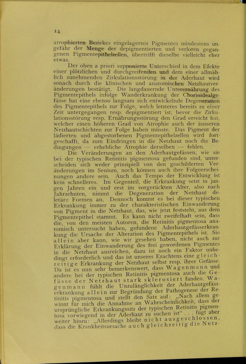 atrophierten Bezirkes eingelagerten Pigmentes mindestens un- gefähr der Menge der depigmentierten und verloren gegan- genen Pigmentepithelzellen, übertrifft dieselbe vielleicht eher etwas. Der oben a priori supponierte Unterschied in dem Efekte einer plötzlichen und durchgreifenden imd dem einer allmäh- lich zunehmenden Zirkulationsstörung in der Aderhaut wird sonach durch die klinischen und anatomischen Netzhautver- änderungen bestätigt. Die langdauernde Unterernährung des Pigmentepithels infolge Wanderkrankung der Chorioidealge- fässe hat eine ebenso langsam sich entwickelnde Degeneration des Pigmentepithels zur Folge, welch letzteres bereits zu einer Zeit untergegangen resp. depigmentiert ist, bevor die Zirku- lationsstörung resp. Ernährungsstörung den Grad erreicht hat, welcher einen höheren Grad von Atrophie auch der äusseren Netzhautschichten zur Folge haben müsste. Das Pigment der lädierten und abgestorbenen Pigmentepithelzellen wird fort- geschafft, da zum Eindringen in die Netzhaut noch die Be- dingungen — erhebliche Atrophie derselben -— fehlen. Die Veränderungen an den Aderhautgefässen, wie sie bei der typischen Retinitis pigmentosa gefunden sind, unter- scheiden sich weder prinzipiell von den geschilderten Ver- änderungen im Senium, noch können auch ihre Folgeerschei- nungen andere sein. Auch das Tempo der Entwicklung ist kein schnelleres. Im Gegenteil, die Erkrankung setzt in jun- gen Jahren ein und erst im vorgerückten Alter, also nach Jahrzehnten, nimmt die Degeneration der Netzhaut de- letäre Formen an. Dennoch kommt es bei dieser typischen Erkrankung immer zu der charakteristischen Einwanderung von Pigment in die Netzhaut, das, wie jetzt feststeht, aus dem Pigtnentepithel stammt. Es kann nicht zweifelhaft sein, dass die, von den meisten Autoren, die Retinitis pigmentosa ana- tomisch untersucht haben, gefundene Aderhautgefässerkran- kung die Ursache der Alteration des Pigmentepithels ist. Sie allein aber kann, wie wir gesehen haben, nicht auch zur Erklärung der Einwanderung des frei gewordenen Pigmentes in die Netzhaut ausreichen, dazu ist noch ein Faktor unbe- dingt erforderlich und das ist unseres Erachtens eine gleich- zeitige Erkrankung der Netzhaut selbst resp. ihrer Gefasse. Da ist es nun sehr bemerkenswert, dass Wagenmann und andere bei der typischen Retinitis pigmentosa auch die Ge- fässe der Netzhaut stark sklerosiert fanden. Wa- ge nmann fühlt die Unzulänglichkeit der Aderhautgefass- trkrankung allein zur Begründung der Pathogenese der Re- tinitis pigmentosa und stellt den Satz auf: ,vNach allem ge^ winnt für mich die Annahme an Wahrscheinlichkeit, dass der •ursprüngliche Erkrankungssitz der typischen Retinitis pigmen- tosa vorwiegend in der Aderhatit zu suchen ist ... tug^/j'^ weiter hinzu: „Allerdings bleibt nicht ^ ^ ^ ^ ^jVo^^Ä e t z ' dass die Krankheitsursache auchgleichzeitigdieiNetz-