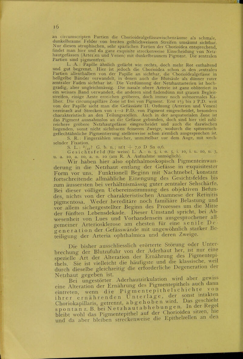 an circumscnpten Partien die Chorioidealgefässzwischenräume als schmale, dunkelbraune Felder von breiten gelblichweissen Streifen umsäumt sichtbar. Nur diesen atrophischen, sehr spärlichen Partien der Chorioidea entsprechend, findet man hier und da ganz exquisite streckenweise Einscheidung von Nctz- hautgefässen (Arterlen und Venenj mit dunkelbraunem Pigment. Die zentralen Partien sind pigmentfrei. L. A.: Papille ähnlich gefärbt wie rechts, doch mehr Rot enthaltend und gut begrenzt. Hier ist jedoch die Chorioidea schon In den ;:entraleu Partien allenthalben von der Papille an sichtbar, die Chorioidealgefässe in hellgelbe Bänder verwandelt, in denen auch die Blutsäule als dünner roter zentraler Faden sichtbar ist. Die Verdünnung der Netzhautarterien ist hoch- gradig, aber ungleichmässig. Die nasale obere Arterie ist ganz obliteriert in ein weisses Band verwandelt, die anderen sind fadendünn mit grauen Begleit- streifen, einige Aeste erreichen gröberes, doch immer noch subnormales Ka- liber. Die circumpapilläre Zone ist frei von Pigment. Erst ii/o bis 2 P.D. weit von der Papille sieht man die Gefässäste II. Ordnung (Arterien und Venen) vereinzelt auf Strecken von 1—2 P.D. von Pigment eingescheidet, besonders charakteristisch an den Teilungsstellen. Auch in der aequatorialen Zone ist das Pigment ausnahmslos an die Gefässe gebunden, doch sind hier viel zahl- reichere gröbere Netzhautgefässe eingescheidet und auch die daz^vischen liegenden, sonst nicht sichtbaren feineren Zweige, wodurch die spitzentuch- geflechtähnliche Pigmentierung stellenweise schon ziemlich ausgesprochen ist. S. R.: Fingerzählen unsicher, unmittelbar vor dem Auge, mit wech- selnder Fixation. S. L.: 3/12? G. b. n.; nrt + 7,0 D Sn 0,6. Gesichtsfeld (für weiss) L. A.: o. 5, i. o. 5, i. 10, i. u. 10, u. 3, u. a. 10, a. IG, a. o. 10 (am R. Ä. Aufnahme unmöglich). Wir haben hier also ophthalmoskopisch Pigmenteinwan-. derung in die Netzhaut entlang der Gefässe in exquisitester Form vor uns. Funktionell Beginn mit Nachtnebel, konstant fortschreitende allmähhche Einengung des Gesichtsfeldes bis zum äussersten bei verhältnismässig guter zentraler Sehschärfe. Bei dieser völligen Uebereinstimmung des objektiven Befun- des, nichts von der charakteristischen Anamnese der Retinitis pigmentosa. Weder hereditäre noch familiäre Belastung und vor allem sichergestellter Beginn des Prozesses um die Alitte der fünften Lebensdekade. Dieser Umstand spricht, bei Ab- wesenheit von Lues und Vorhandensein ausgesprochener all- gemeiner Arteriosklerose am ehesten für eine senile De- generation der Gefässwände mit ungewöhnlich starker Be- teiligung der Arteria ophthalmica und deren Zweige. Die bisher ausschliesslich erörterte Störung oder Unter- brechung der Blutzufuhr von der Aderhaut her, ist nur eine spezielle Art der Alteration der Ernährung des Pigmentepi- thels Sie ist vielleicht die häufigste und die klassische, weil durch dieselbe gleichzeitig die erforderliche Degeneration der Netzhaut gegeben ist. • , , „ Bei ungestörter Aderhautzirkulation wird aber gexM.^ eine Alteration der Ernährung des Pigmentepithcls auch dann eintreten, wenn die I'i g ^ e n t e p i t h e 1 s c h 1 c h t e v o ihrer Ernährenden Unterlage, der sonst intakt Choriokapillaris, getrennt, abgehoben wird. D^^f^/^'^™ s p o n t a n z. B. bei N e t z h a u t a b h e b u n g e n. In c er ^^^g^l bleibt wohl das Pigmentepithel auf der Chorioidea sitzen, hie und da aber bleiben streckenweise die Epithelzellen an dea