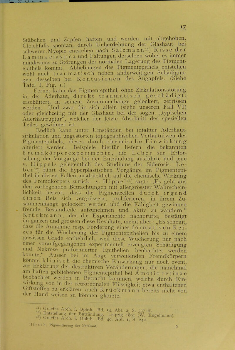 Stäbchen und Zapfen haften und werden mit abgehoben. Gleichfalls spontan, durch Ueberdehnung der Glashaut bei schwerer Myopie entstehen nach Salz mann 11) Risse der L a m i n a e 1 a s t i c a und Faltungen derselben wobei es immer mindestens zu Störungen der normalen Lagerung des Pigment- epithels kömmt. Abhebungen des Pigmentepithels entstehen wohl auch traumatisch neben anderweitigen Schädigun- gen desselben bei Kontusionen des Augapfels. (Siehe Tafel I, Fig. i.) Ferner kann das Pigmentepithel, ohne Zirkulationsstörung in der Aderhaut, direkt traumatisch geschädigt: erschüttert, in seinem Zusammenhange gelockert, zerrissen werden. Und zwar für sich allein (siehe unseren Fall VI) oder gleichzeitig mit der Glashaut bei der sogen. typischen Aderliautruptur, welcher der letzte Abschnitt des speziellen Teiles gewidmet ist. Endlich kann unter Umständen bei intakter Aderhaut- zirkulation und ungestörten topographischen Verhältnissen des Pigmentepithels, dieses durch chemische Einwirkung alteriert werden. Beispiele hierfür liefern die bekannten Fremdkörperexperimente, die Leber zur Erfor- schung der Vorgänge bei der Entzündung ausführte und jene V. Hippels gelegentlich des Studiums der Siderosis. Le- ber 12) führt die hyperplastischen Vorgänge im Pigmentepi- thel in diesen Fällen ausdrücklich auf die chemische Wirkung des Fremdkörpers zurück, v. Hippel^^) sagt: ,,Es geht aus den vorliegenden Betrachtungen mit allergrösster Wahrschein- lichkeit hervor, dass die Pigmentzellen durch irgend einen Reiz sich vergrössern, proliferieren, in ihrem Zu- sammenhange gelockert werden und die Fähigkeit gewinnen . fremde Bestandteile aufzunehmen und aktiv zu wandern. Krück mann, der die Experimente nachprüfte, bestätigt im ganzen und grossen diese Resultate, meint aber: „Es scheint, dass die Annahme resp. Forderung eines formativen Rei- zes für die Wucherung der Pigmentepithehen bis zu einem gewissen Grade entbehrlich, weil diese Wucherung nur nach einer voraufgegangenen experimentell erzeugten Schädigung und Nekrose präformierter Epithelien beobachtet werden konnte. Ausser bei im Auge verweilenden Fremdkörpern könnte klinisch die chemische Einwirkung nur noch event. zur Erklärung der destruktiven Veränderungen, die manchmal am haften gebliebenen Pigmentepithel bei Amotio retinae beobachtet werden in Betracht kommen, welche durch Ein- wirkung von m der retroretinalen Flüssigkeit etwa enthaltenen (..ittstoffen zu erklären, auch Krückmann bereits nicht von der Hand weisen zu können iglaubte. [Ii S'''^? ^- ^-Pl^^^^- J^^l- 54, Abt. 2, S. 337 ff. - Entstehung der Entzündung. Leipzig 1891 (W. Engelmann). ) Graefes Arch. f. Ophth. Bd. 40, Abt. i. S. 242. 1- s c h , Pip;mnntiening der Netzliaiit.