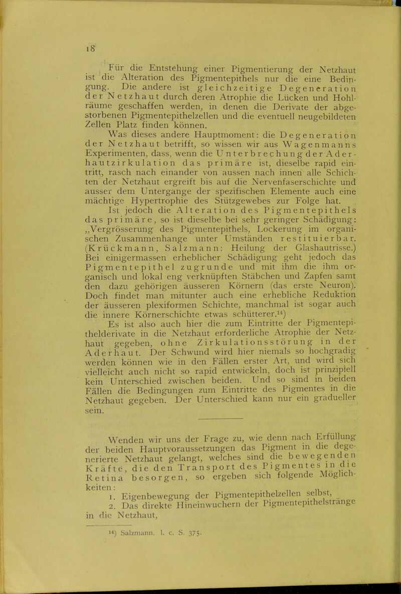 , Für die Entstehung einer Pigmentierung der Netzhaut ist die Alteration des Pigmentepithels nur die eine Bedin- gung. Die andere ist gleichzeitige Degeneration der Netzhaut durch deren Atrophie die Lücken und Hohl- räume geschaffen werden, in denen die Derivate der abge- storbenen Pigmentepithelzellen und die eventuell neugebildeten Zellen Platz finden können. Was dieses andere Hauptmoment: die Degeneration der Netzhaut betrifft, so wissen wir aus Wagenmanns Experimenten, dass, wenn die Unterbrechungder Ader- hau tzirkulation das primäre ist, dieselbe rapid ein- tritt, rasch nach einander von aussen nach innen alle Schich-- ten der Netzhaut ergreift bis auf die Nervenfaserschichte und ausser dem Untergange der spezifischen Elemente auch eine mächtige Hypertrophie des Stützgewebes zur Folge hat. Ist jedoch die Alteration des Pigmentepithels das primäre, so ist dieselbe bei sehr geringer Schädigung: „Vergrösseruhg des Pigmentepithels, Lockerung im organi- schen Zusammenhange unter Umständen r e s t i t u i e r b a r. (Krückmann, Salzmann: Heilung der Glashautrisse.) Bei einigermassen erheblicher Schädigung geht jedoch das Pigmentepithel zugrunde und mit ihm die ihm or- ganisch und lokal eng verknüpften Stäbchen und Zapfen samt den dazu gehörigen äusseren Körnern (das erste Neuron). Doch findet man mitunter auch eine erhebliche Reduktion der äusseren plexiformen Schichte, manchmal ist sogar auch die innere Körnerschichte etwas schütterer.^*) Es ist also auch hier die zum Eintritte der Pigmentepi- thelderivate in die Netzhaut erforderliche Atrophie der Netz- haut gegeben, ohne Zirkulationsstörung in der Ader haut. Der Schwund wird hier niemals so hochgradig werden können wie in den Fällen erster Art, und wird sich vielleicht auch nicht so rapid entwickeln, doch ist prinzipiell kein Unterschied zwischen beiden. Und so sind in beiden Fällen die Bedingungen zum Eintritte des Pigmentes in die Netzhaut gegeben. Der Unterschied kann nur ein gradueller sein. Wenden wir uns der Frage zu, wie denn nach Erfüllung der beiden Hauptvoraussetzungen das Pigment in die dege- nerierte Netzhaut gelangt, welches sind die bewegenden Kräfte, die den Transport des Pigmentes in die Retina besorgen, so ergeben sich folgende Möglich- keiten: 1. Eigenbewegung der Pigmentepithelzellen selbst, 2. Das direkte Hineinwuchern der Pigmentepithelstrange in die Netzhaut, 1*) Salzniann. 1. c. S. 375-