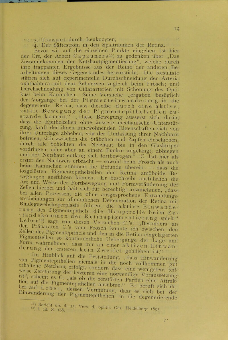 3- Transport durch Leukocyten, •4. Der Säftestrom in den Spalträumen der Retina. Bevor wir auf die einzelnen Punkte eingehen, ist hier dier Ort, der Arbeit Capaunersi) zu gedenken über „Das Zusitandekommen der Netzhautpigmentierung, \velche durch ihre frappanten Ergebnisse aus der Reihe der anderen Be- arbeitungen dieses Gegenstandes hervorsticht. Die Resultate stützen sich auf experimentelle Durchschneidung- der Arteria ophthalmica mit dem Sehnerven zugleich beim Frosch; und Dürchschneidung von Ciliararterien mit Schonung des Opti- kus beim Kaninchen. Seine Versuche „ergaben bezüglich der Vorgänge bei der Pigmenteinwanderung in die degenerierte Retina, dass dieselbe durch eine aktive, vitale Bewegung der Pigmentepithelzellen zu- stande kommt. „Diese Bewegung äusserst sich darin, dass die Epithelzellen ohne äussere mechanische Unterstüt zung, kraft der ihnen innewohnenden Eigenschaften sich von ihrer Unterlage abheben, von der Umfassung ihrer Nachbarn befreien, sich zwischen die Stäbchen und Zapfen einschieben, durch alle Schichten der Netzhaut bis in den Glaskörper vordringen, oder aber an einem Punkte angelangt, abbiegen und der Netzhaut entlang sich fortbewegen. C. hat hier als erster den Nachweis erbracht — sowohl beim Frosch als auch beim Kaninchen stimmen die Befunde überein — dass die losgelösten Pigmentepithelzellen der Retina amöboide Be- wegungen ausfuhren können. Er beschreibt ausführlich die Art und Weise der Fortbewegung und Formveränderung der Zellen hierbei und hält sich für berechtigt anzunehmen, „dass bei allen Prozessen, die ohne ausgesprochene Entzündungs- erscheinungen zur allmählichen Degeneration der Retina mit ßindegewebshyperplasie führen, die aktive Einwande- rung des Pigmentepithels die Hauptrolle beim Zu- Le\^r'6^°'?'''' ^^r' Reti^apigmentierung spielt. den VJirT diesen Versuchen C.'s: „Besonders an Ze^en dTp ^/'-IT zwischen den Zellen des Pigmentepithels und den in die Retina eingelagerten Pigmentzellen so kontinuierliche Uebergänge der La^e un d:runfder'7' a k Hv e n E^'I; an'- clerung der ersteren kein Zweifel geblieben ist von plL^mp^S f Feststellung, „dass Einwanderung crhaifJ^NJfÄ f ^'^^^^ vollkommen gut 7 ^.^^-^^^'^ erfolgt, sondern dass eine wenigstens teil ^sctlf eTl'a/f H^ ^^^^ VoriusTtzung üL^ ^- ^^s ob die zerstörten Partien eine Attmlf bef .^r/ ?-,P^?-ntepithelien ausübten. E^berufTsfclf bei auf Leber ^T^ T. ^^Dten.- Er beruft sich c Einwanderung d'pr p '' V^™t}!ng, class es sich bei d.. Wanderung der Pigmentepithelien in die degenerierende er ^ df S.?68:' l^'^^'^- Heidelberg ,893.