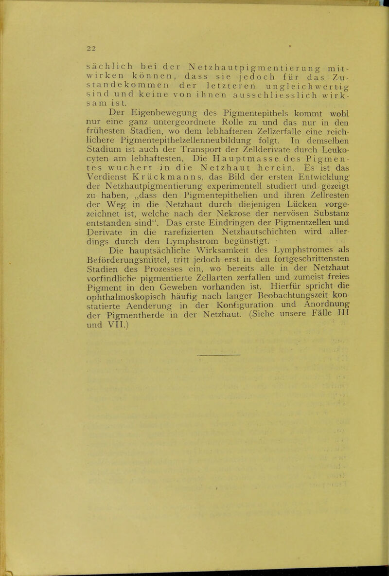 sächlich bei der Netzhautpigmentierung mit- wirken können, dass sie jedoch für das Zu- standekommen der letzteren u n g 1 e i c h w e r t ig sind und keine von ihnen ausschliesslich wirk- sam ist. Der Eigenbewegung des Pigmentepithels kommt wohl nur eine ganz untergeordnete Rolle zu und das nur in den frühesten Stadien, wo dem lebhafteren Zellzerfalle eine reich- lichere Pigmentepithelzellenneubildung folgt. In demselben Stadium ist auch der Transport der Zellderivate durch Leuko- cyten am lebhaftesten. Die Hauptmasse des Pigmen- tes wuchert in die Netzhaut herein. Es ist das Verdienst Krückmanns, das Bild der ersten Entwicklung der Netzhautpigmentierung experimentell studiert und gezeigt zu haben, „dass den Pigmentepithelien und ihren Zellresten der Weg in die Netzhaut durch diejenigen Lücken vorge- zeichnet ist, welche nach der Nekrose der nervösen Substanz entstanden sind. Das erste Eindringen der Pigmentzellen und Derivate in die rarefizierten Netzhautschichten wird aller- dings durch den Lymphstrom begünstigt. • Die hauptsächliche \^^irksamkeit des Lymphstromes als Beförderungsmittel, tritt jedoch erst in den fortgeschrittensten Stadien des Prozesses ein, wo bereits alle in der Netzhaut vorfindliche pigmentierte Zellarten zerfallen und zumeist freies Pigment in den Geweben vorhanden ist. Hierfür spricht die ophthalmoskopisch häufig nach langer Beobachtungszeit kon- statierte Aenderung in der Konfiguration und Anordnung der Pigmentherde in der Netzhaut. (Siehe unsere Fälle LH und Vn.)