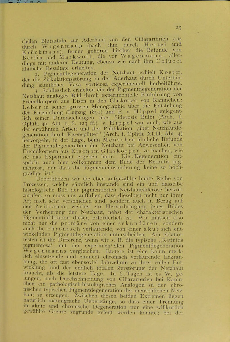 riellen Blutzufuhr zur Aderhaut von den Cihararterien aus durch Wagen mann (nach ihm durch Hertel und Krückmann), ferner gehören hierher die Befunde von Berlin und Mark wort, die vor Wagenmann, aller- dings mit anderer Deutung, ebenso wie nach ihm Colucci ähnliche Resultate erhiehen. 2. Pigm.entdegeneration der Netzhaut erhielt Kost er, der die Zirkulationsstörung in der Aderhaut durch Unterbin- dung sämtlicher Vasa vorticosa experimentell herbeiführte. 3. Schhesshch erhielten ein der Pigmentdegeneration der Netzhaut analoges Bild durch experimentelle Einführung von Fremdkörpern aus Eisen in den Glaskörper von Kaninchen: Leber in seiner grossen Monographie über die Entstehung der Entzündung (Leipzig 1891) und E. v. Hippel gelegent- lich seiner Untersuchungen über Siderosis Bulbi (Arch. f. Ophth. 40, Abt. I, S. 123 ff.). V. Hippel war auch, wie aus der erwähnten Arbeit und der Publikation „über Netzhautde- generation durch Eisensphtter (Arch. f. Ophth. XLH. Abt. 4) hervorgeht, in der Lage, beim Mensch en ähnliche Befunde der Pigmentdegeneration der Netzhaut bei Anwesenheit von Fremdkörpern aus Eisen im Glaskörper, zu machen, wie sie das Experiment ergeben hatte. Die. Degeneration ent- spricht auch hier vollkommen dem Bilde der Retinitis pig- mentosa, nur dass die P.igmenteinwanderung keine so hoch- gradige ist. Ueberblicken wir die eben aufgezählte bunte Reihe \on Prozessen, welche sämtlich imstande sind ein und dasselbe histologische Bild der pigmentierten Netzhautsklerose hervor- zurufen, so muss uns auffallen, dass dieselben nicht nur ihrer Art nach sehr verschieden sind, sondern auch in Bezug auf den Zeitraum, welcher zur Hervorbringung jenes Bildes der Verheerung der Netzhaut, nebst der charakteristischen Pigmentinfiltration dieser, erforderlich ist. Wir müssen also nicht nur die primäre von einer sekundären, sondern auch die chronisch verlaufende, von einer akut sich ent- wickelnden Pigmentdegeneration unterscheiden. Am eklatan- testen ist die Differenz, wenn wir z. B. die typische „Retinitis pigmentosa mit der experimen'^^llen Pigmentdegeneration Wagenmanns vergleichen. Elftere ist eine kaum merk- lich einsetzende und eminent chronisch verlaufende Erkran- kung, die oft fast ebensoviel Jahrzehnte zu ihrer vollen Ent- wicklung und der endlich totalen Zerstörung der Netzhaut braucht, als die letztere Tage. In 6 Tagen ist es W. ge- lungen, nach Durchschneidung von Cihararterien bei Kanin- chen ein pathologisch-histologisches Analogon zu der chro- nischen typischen Pigmentdegeneration der menschlichen Netz- haüt zu erzeugen. Zwischen diesen beiden Extremen liegen natürlich mannigfache Uebergänge, so dass einer Trennung in akute und chronische Degeneration nur eine willkürlich gewählte Grenze zugrunde gelegt werden könnte; bei der