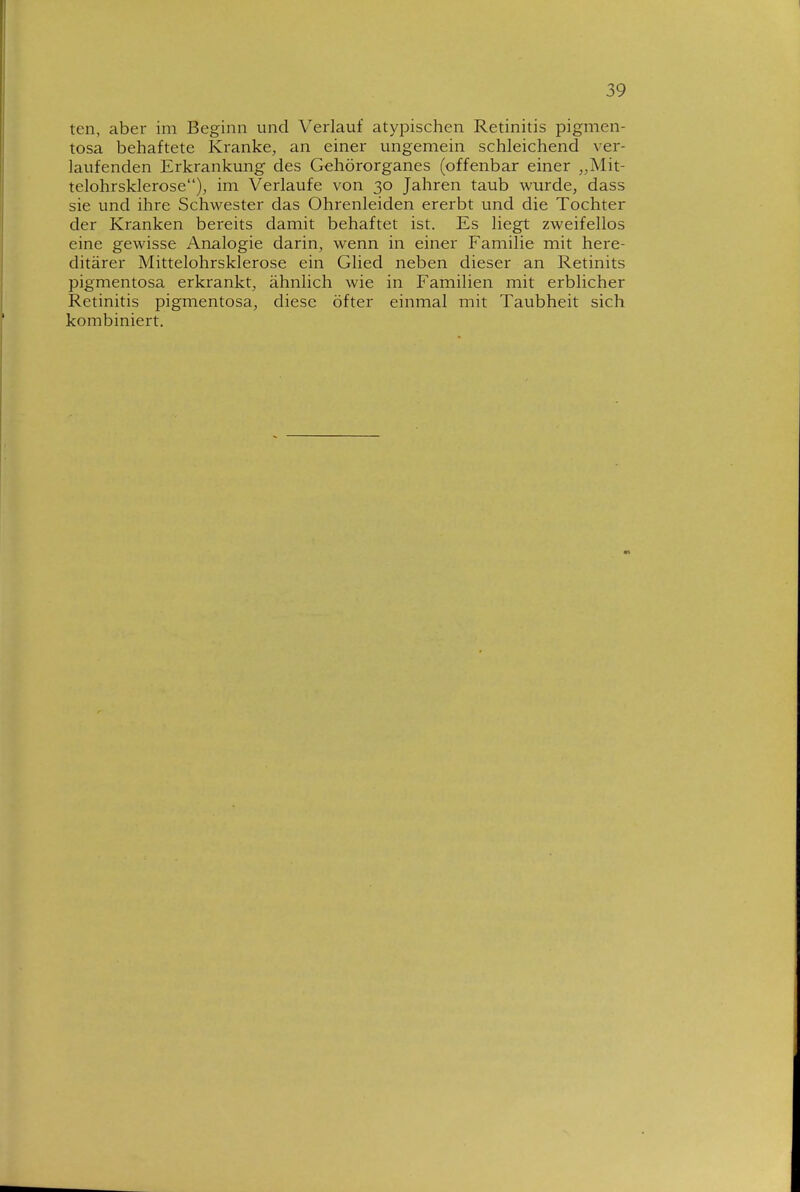 teil, aber im Beginn und Verlauf atypischen Retinitis pigmen- tosa behaftete Kranke, an einer ungemein schleichend ver- laufenden Erkrankung des Gehörorganes (offenbar einer „Mit- telohrsklerose), im Verlaufe von 30 Jahren taub wurde, dass sie und ihre Schwester das Ohrenleiden ererbt und die Tochter der Kranken bereits damit behaftet ist. Es liegt zweifellos eine gewisse Analogie darin, wenn in einer Familie mit here- ditärer Mittelohrsklerose ein Glied neben dieser an Retinits pigmentosa erkrankt, ähnlich wie in Familien mit erblicher Retinitis pigmentosa, diese öfter einmal mit Taubheit sich kombiniert.