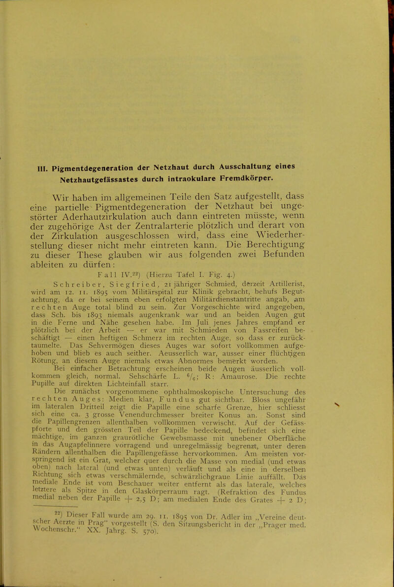 III. Pigmentdegeneration der Netzhaut durch Ausschaltung eines Netzhautgefässastes durch intraokulare Fremdkörper. Wir haben im allgemeinen Teile den Satz aufgestellt, dass eine partielle Pigmentdegeneration der Netzhaut bei unge- störter Aderhautzirkulation auch dann eintreten müsste, wenn der zugehörige Ast der Zentralarterie plötzlich und derart von der Zirkulation ausgeschlossen wird, dass eine Wiederher- stellung dieser nicht mehr eintreten kann. Die Berechtigung zu dieser These glauben wir aus folgenden zwei Befunden ableiten zu dürfen: Fall IV.22) (Hierzu Tafel I. Fig. 4.) Schreiber, Siegfried, 21 jähriger Schmied, derzeit Artillerist, wird am 12. 11. 1895 ^'orn Militärspital zur Klinik gebracht, behufs Begut- achtung, da er bei seinem eben erfolgten Militärdienstantritte angab, am rechten Auge total blind zu sein. Zur Vorgeschichte wird angegeben, dass Sch. bis 1893 niemals augenkrank war und an beiden Augen gut in die Ferne und Nähe gesehen habe. Im Juli jenes Jahres empfand er plötzlich bei der Arbeit — er war mit Schmieden von Fassreifen be- schäftigt — einen heftigen Schmerz im rechten Auge, so dass er zurück- taumelte. Das Sehvermögen dieses Auges war sofort vollkommen aufge- hoben und blieb es auch seither. Aeusserlich war, ausser einer flüchtjigen Rötung, an diesem Auge niemals etwas Abnormes bemerkt worden. Bei einfacher Betrachtung erscheinen beide Augen äusserlich voll- kommen gleich, normal. Sehschärfe L. VgJ ^' Amaurose. Die rechte Pupille auf direkten Lichteinfall starr. Die zunächst vorgenommene ophthalmoskopische Untersuchung des rechten Auges: Medien klar, Fundus gut sichtbar. Bloss ungefähr im lateralen Dritteil zeigt die Papille eine scharfe Grenze, hier schliesst sich eine ca. 3 grosse Venendurchmesser breiter Konus an. Sonst sind die Papillengrenzen allenthalben vollkommen verwischt. Auf der Gefäss- pfortc und den grössten Teil der Papille bedeckend, befindet sich eine mächtige, im ganzen graurötliche Gewebsmasse mit unebener Oberfläche in das Augapfelinnere vorragend und unregelmässig begrenzt, unter deren Rändern allenthalben die Papillengefässe hervorkommen. Am meisten vor- sprmgend ist ein Grat, welcher quer durch die Masse von medial (und etwas oben) nach lateral (und etwas unten) verläuft imd als eine in derselben Richtung sich etwas verschmälernde, schwärzlichgraue Linie auffällt. Das mediale Ende ist vom Beschauer weiter entfernt als das laterale, welches letztere als Spitze in den Glaskörperraum ragt. (Refraktion des Fundus medial neben der Papille + 2,5 D; am medialen Ende des Grates + 2 D; 22) Dieser Fall wurde am 29. 11. 1895 von Dr. Adler im „Vereine deut- scher Acrzte in Prag vorgestellt (S. den Sitzungsbericht in der „Prager med. VVochenschr. XX. Jahrg. S. 570^