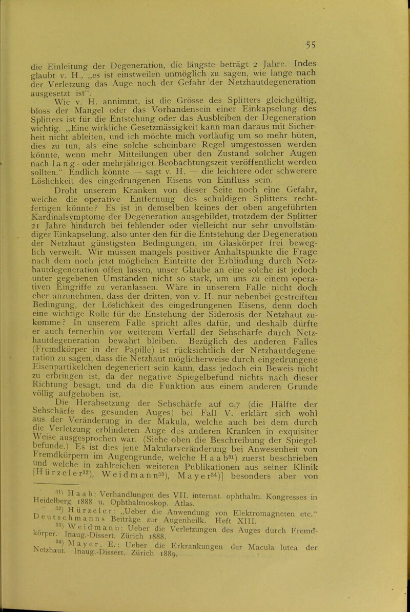 die Einleitung der Degeneration, die längste beträgt 2 Jahre. Indes glaubt V. H., „es ist einstweilen unmöglich zu sagen, wie lange nach der Verletzung das Auge noch der Gefahr der Netzhautdegeneration ausgesetzt ist. Wie V. H. annimmt, ist die Grösse des Sphtters gleichgültig, bloss der Mangel oder das Vorhandensein einer Einkapselung des Splitters ist für die Entstehung oder das Ausbleiben der Degeneration wichtig. „Eine wirkliche Gesetzmässigkeit kann man daraus mit Sicher- heit nicht ableiten, und ich möchte mich vorläufig um so mehr hüten, dies zu tun, als eine solche scheinbare Regel umgestossen werden könnte, wenn mehr Mitteilungen über den Zustand solcher Augen nach lang - oder mehrjähriger Beobachtungszeit veröffentlicht werden sollten. Endlich könnte — sagt v. H. — die leichtere oder schwerere Löslichkeit des eingedrungenen Eisens von Einfluss sein. Droht unserem Kranken von dieser Seite noch eine Gefahr, welche die operative Entfernung des schuldigen Splitters recht- fertigen könnte? Es ist in demselben keines der oben angeführten Kardinalsymptome der Degeneration ausgebildet, trotzdem der Splitter 21 Jahre hindurch bei fehlender oder vielleicht nur sehr unvollstän- diger Einkapselung, also unter den für die Entstehung der Degeneration der Netzhaut günstigsten Bedingungen, im Glaskörper frei beweg- lich verweilt. Wir müssen mangels positiver Anhaltspunkte die Frage nach dem noch jetzt möglichen Eintritte der Erblindung durch Netz- hautdegeneration offen lassen, unser Glaube an eine solche ist jedoch unter gegebenen Umständen nicht so stark, um uns zu einem opera- tiven Eingriffe zu veranlassen. Wäre in unserem Falle nicht doch eher anzunehmen, dass der dritten, von v. H. nur nebenbei gestreiften Bedingung, der Löslichkeit des eingedrungenen Eisens, denn doch eine wichtige Rolle für die Enstehung der Siderosis der Netzhaut zu- komme? In unserem Falle spricht alles dafür, und deshalb dürfte er auch fernerhin vor weiterem Verfall der Sehschärfe durch Netz- hautdegeneration bewahrt bleiben. Bezüglich des anderen Falles (Fremdkörper in der Papille) ist rücksichdich der Netzhautdegene- ration zu sagen, dass die Netzhaut möglicherweise durch eingedrungene Eisenpartikelchen degeneriert sein kann, dass jedoch ein Bew^eis nicht zu erbringen ist, da der negative Spiegelbefund nichts nach dieser Richtung besagt, und da die Funktion aus einem anderen Grunde völlig aufgehoben ist. Die Herabsetzung der Sehschärfe auf 0.7 (die Hälfte der Sehschärfe des gesunden Auges) bei Fall V. erklärt sich wohl aus der Veränderung in der Makula, welche auch bei dem durch pie Verletzung erblindeten Auge des anderen Kranken in exquisiter Weise ausgesprochen war. (Siehe oben die Beschreibung der Spiegel- Detunde.) Es ist dies jene Makularveränderung bei Anwesenheit von t remdkorpern im Augengrunde, welche H a a b^i) zuerst beschrieben und welche in zahlreichen weiteren Publikationen aus seiner Klinik |Murzeler32), Weidmann»»), MayerS^)] besonders aber von Tlpirl.lh' '''q\5- Verhandlungen des VIL internat. ophthalm. Kongresses in Heidelberg 1888 u. Ophthalmoskop. Atlas. T)^„f^^'* {^'■zeler: „Ueber die Anwendung von Elektromagneten etc. ^eut^schmanns Beiträge zur Augcnheilk. Heft XIII. körner'Vn!''' n''^;.-^.'^'?'''' ^'^ Verletzungen des Auges durch Fremd- Korper. Inaug.-Dissert. Zürich 1888. Net7hnn! ^^^^'^''<:^•■^■• ^'^ Erkrankungen der Macula lutea der iNctzhaut. Inaug.-Dissert. Zürich 1889.