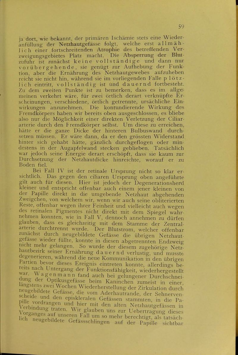 ja dort, wie bekannt, der primären Ischämie stets eine Wieder- anfüllung der Netzhautgefässe folgt, welche erst allmäh- lich einer . fortschreitenden Atrophie des betreffenden Ver- zweigungsgebietes Platz macht. Die Absperrung der Blut- zufuhr ist zunächst keine vollständige und dann nm- vorübergehende, sie genügt zur Aufhebung der Funk- tion, aber die Ernährung des Netzhautgewebes aufzuheben reicht sie nicht hin, während sie im vorliegenden Falle p 1 ö t z - lieh eintritt, vollständig ist und dauernd fortbesteht. Zu dem zweiten Punkte ist zu bemerken, dass es im allge,- meinen verkehrt wäre, für zwei örtlich derart verknüpfte Er- scheinungen, verschiedene, örtlich getrennte, ursächliche Ein- wirkungen anzunehmen. Die kontundierende Wirkimg des Fremdkörpers haben wir bereits oben ausgeschlossen, es bliebe also nur die Möglichkeit einer direkten Verletzung der Ciliar- arterie durch den Fremdkörper selbst. Um diese zu erreichen, hätte er die ganze Dicke der hinteren Bulbuswand durch- setzen müssen. Er wäre dann, da er den grössten Widerstand hinter sich gehabt hätte, gänzlich durchgeflogen oder min- destens in der Augapfelwand stecken geblieben. Tatsächlich war jedoch seine Energie derart erschöpft, dass sie kaum zur Durchsetzung der Netzhautdicke hinreichte, worauf er zu Boden fiel. Bei Fall IV ist der retinale Ursprung nicht so klar er- sichtlich. Das gegen den ciliaren Ursprung oben angeführte gilt auch für diesen. Hier ist jedoch der Degenerationsherd kleiner und entspricht offenbar auch einem jener kleinen von der Papille direkt in die umgebende Netzhaut abgehenden Zweigchen, von welchem wir, wenn wir auch seine obliterierten Reste, offenbar wegen ihrer Feinheit und vielleicht auch wegen des retinalen Pigmentes nicht direkt mit dem Spiegel wahr- nehmen konnten, wie in Fall V, dennoch annehmen zu dürfen glauben, dass es gleichzeitig mit dem Stamme der Zentral- arterie durchtrennt wurde. Der Blutstrom, welcher offenbar zunächst durch neugebildete Gefässe die übrigen Netzhaut- gefasse wieder füllte, konnte in diesen abgetrennten Endzweig nicht mehr gelangen. So wurde der diesem zugehörige Netz- tiautbezirk seiner Ernährung dauernd verlustig, und musste clegenerieren, wahrend die neue Kommunikation in den übrigen ^artien bevor dieses Ereignis eintreten konnte, allerdings be- reits nach Untergang der Funktionsfähigkeit, wiederhergesteUt rinno- V^genmann fand auch bei gelungener Durchschnei- ciung der Optikusgefässe beim Kaninchen zumeist in einer. Shn'rl'r'r Wiederherstellung der Zirkulation durch scheTd. n ? Aderhautrande, der Sehnerven- Pille vordr.. eP^skleralen Gefässen stammten, in die Pa- Cbind P? ''''' ^Iten Netzhautgefässen in V^r^antes^n Wir glauben uns zur Uebertra|ung dieses Hch nXch d.?''r berechtigt,\ls tatsäch- neugebildete Gefassschhngen auf der Papille sichtbar