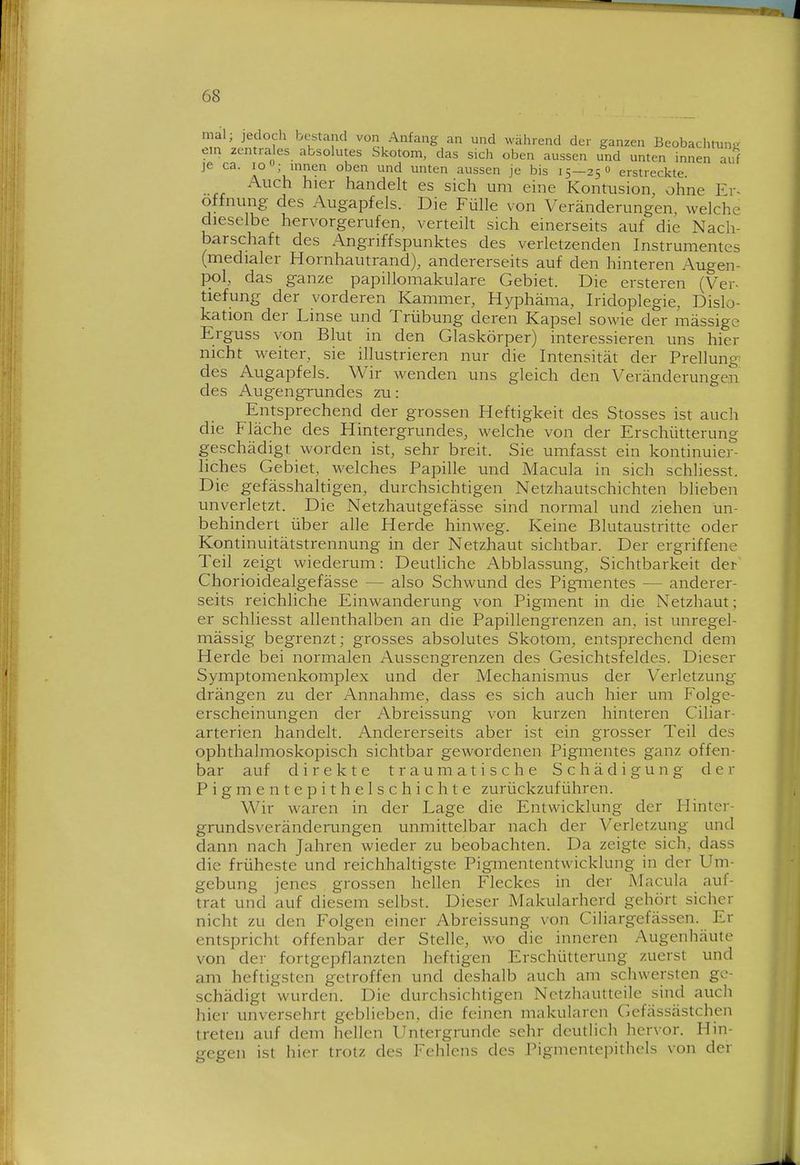 mal; jedoch bestand von Anfang an und während der ganzen Beobachtung em zentra es absolutes Skotom, das sich oben aussen und unten innen al^f je ca. lo; innen oben und unten aussen je bis 15—25O erstreckte Auch hier handeh es sich um eine Kontusion, ohne Er« Öffnung des Augapfels. Die Fülle von Veränderungen, welche dieselbe hervorgerufen, verteih sich einerseits auf die Nach- barschaft des Angriffspunktes des verletzenden Instrumentes (medialer Hornhautrand), andererseits auf den hinteren Augen- pol, das ganze papillomakuläre Gebiet. Die ersteren (Ver- tiefung der vorderen Kammer, Hyphäma, Iridoplegie, Dislo- kation der Linse und Trübung deren Kapsel sowie der mässige Erguss von Blut in den Glaskörper) interessieren uns hier nicht weiter, sie illustrieren nur die Intensität der Prellung des Augapfels. Wir wenden uns gleich den Veränderungen des Augengrundes zu: Entsprechend der grossen Heftigkeit des Stosses ist auch die Fläche des Hintergrundes, welche von der Erschütterung geschädigt worden ist, sehr breit. Sie umfasst ein kontinuier- liches Gebiet, welches Papille und Macula in sich schliesst. Die gefässhaltigen, durchsichtigen Netzhautschichten blieben unverletzt. Die Netzhautgefässe sind normal und ziehen un- behindert über alle Herde hinweg. Keine Blutaustritte oder Kontinuitätstrennung in der Netzhaut sichtbar. Der ergriffene Teil zeigt wiederum: Deuthche Abblassung, Sichtbarkeit der Chorioidealgefässe — also Schwund des Pigmentes — anderer- seits reichliche Einwanderung von Pigment in die Netzhaut; er schliesst allenthalben an die Papillengrenzen an, ist unregel- mässig begrenzt; grosses absolutes Skotom, entsprechend dem Herde bei normalen Aussengrenzen des Gesichtsfeldes. Dieser Symptomenkomplex und der Mechanismus der Verletzung drängen zu der Annahme, dass es sich auch hier um Folge- erscheinungen der Abreissung von kurzen hinteren Ciliar- arterien handelt. Andererseits aber ist ein grosser Teil des ophthalmoskopisch sichtbar gewordenen Pigmentes ganz offen- bar auf direkte traumatische Schädigung der Pigmentepithelschichte zurückzuführen. Wir waren in der Lage die Entwicklung der Hinter- grundsveränderungen unmittelbar nach der Verletzung und dann nach Jahren wieder zu beobachten. Da zeigte sich, dass die früheste und reichhaltigste Pigmententwicklung in der Um- gebung jenes grossen hellen Fleckes in der Macula auf- trat und auf diesem selbst. Dieser Makularherd gehört sicher nicht zu den Folgen einer Abreissung von Ciliargefässen. Er entspricht offenbar der Stelle, wo die inneren Augenhäute von der fortgepflanzten heftigen Erschütterung zuerst und am heftigsten getroffen und deshalb auch am schwersten ge- schädigt wurden. Die durchsichtigen Nctzhiiutteile sind auch hier unversehrt geblieben, die feinen makularcn Gefässästchen treten auf dem hellen Untergrunde sehr deutlich hervor. Hin- gegen ist hier trotz des Fehlens des Pigmentepithels von der