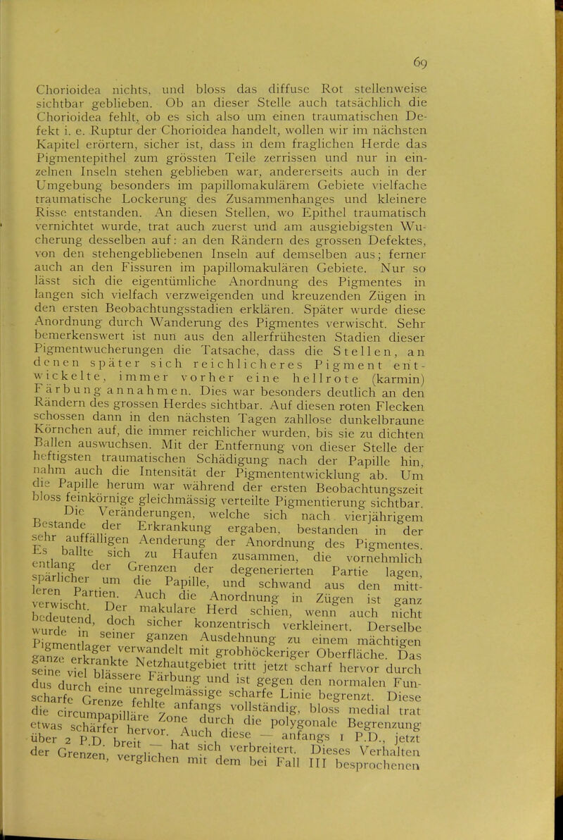 Chorioidca nichts, und bloss das diffuse Rot stellenweise sichtbar geblieben. Ob an dieser Stelle auch tatsächlich die Chorioidea fehlt, ob es sich also um einen traumatischen De- fekt i. e. Ruptur der Chorioidea handelt, wollen wir im nächsten Kapitel erörtern, sicher ist, dass in deni fraglichen Herde das Pigmentepithel zum grössten Teile zerrissen und nur in ein- zelnen Inseln stehen geblieben war, andererseits auch in der Umgebung besonders im papillomakulärem Gebiete \'ielfach8 traumatische Lockerung des Zusammenhanges und kleinere Risse entstanden. An diesen Stellen, wo Epithel traumatisch vernichtet wurde, trat auch zuerst und am ausgiebigsten Wu- cherung desselben auf: an den Rändern des grossen Defektes, von den stehengebliebenen Inseln auf demselben aus; ferner auch an den Fissuren im papillomakulären Gebiete. Nur so lässt sich die eigentümliche Anordnung des Pigmentes in langen sich vielfach verzweigenden und kreuzenden Zügen in den ersten Beobachtungsstadien erklären. Später wurde diese Anordnung durch Wanderung des Pigmentes verwischt. Sehr bemerkenswert ist nun aus den allerfrühesten Stadien dieser Pigmentwucherungen die Tatsache, dass die Stellen, an denen später sich reichlicheres Pigment ent- wickelte, immer vorher eine hellrote (karmin) Färbung annahmen. Dies war besonders deutUch an den Randern des grossen Herdes sichtbar. Auf diesen roten Flecken schössen dann in den nächsten Tagen zahllose dunkelbraune Kornchen auf, die immer reichlicher wurden, bis sie zu dichten Ballen auswuchsen. Mit der Entfernung von dieser Stelle der heftigsten traumatischen Schädigung nach der Papille hin, nahm auch die Intensität der Pigmententwicklung ab. Um die Papille herum war während der ersten Beobachtungszeit bloss feinkornige gleichmässig verteilte Pigmentierung sichtbar Die Veränderungen, welche sich nach, vierjährigem K^^ Jr-Mv^' Erkrankung ergaben, bestanden in der sehr auffälligen Aenderung der Anordnung des Pigmentes pmlnn 1 Haufen zusammen, die vornehmHch sn^H^l /■^'^r.'' ^^'^ degenerierten Partie lagen, Kren P' J^''^^^' ^^^ ^^^wand aus den mitt^ erwischt n- ^^ Anordnung in Zügen ist ganz bedeutend ^^'^ ^^^k^lare Herd schien, wenn^ auch ificht wurde -n . '^^^'^ konzentrisch verkleinert. Derselbe P^gmen Le^J ^^T?' ^^^^^hnung zu einem mächtigen S erkrinm'^I'k''' ^^^gr^bhöckeriger Oberfläche. Das Sne Netzhautgebiet tritt jetzt scharf hervor durch ?us du ch einoT ^^'^^^.^^d ist gegen den normalen Fun- scharfe Grenze Teh^l T^' ''^.f'^' ^'^^ ^^^g^^^^t. Diese die ci^cumproilläre Zn ''2^' vollständig, bloss medial trat etwas schS hervor 4 k''r P^lygo^'^le Begrenzung über 2 P D breit h^^^'^i'^'^'l-T ^f^^gs i P.D., jetzt der Grenzen verl\^h ^i verbreitert. Dieses Verhalten enzen, verglichen mit dem bei Fall III besprochenen