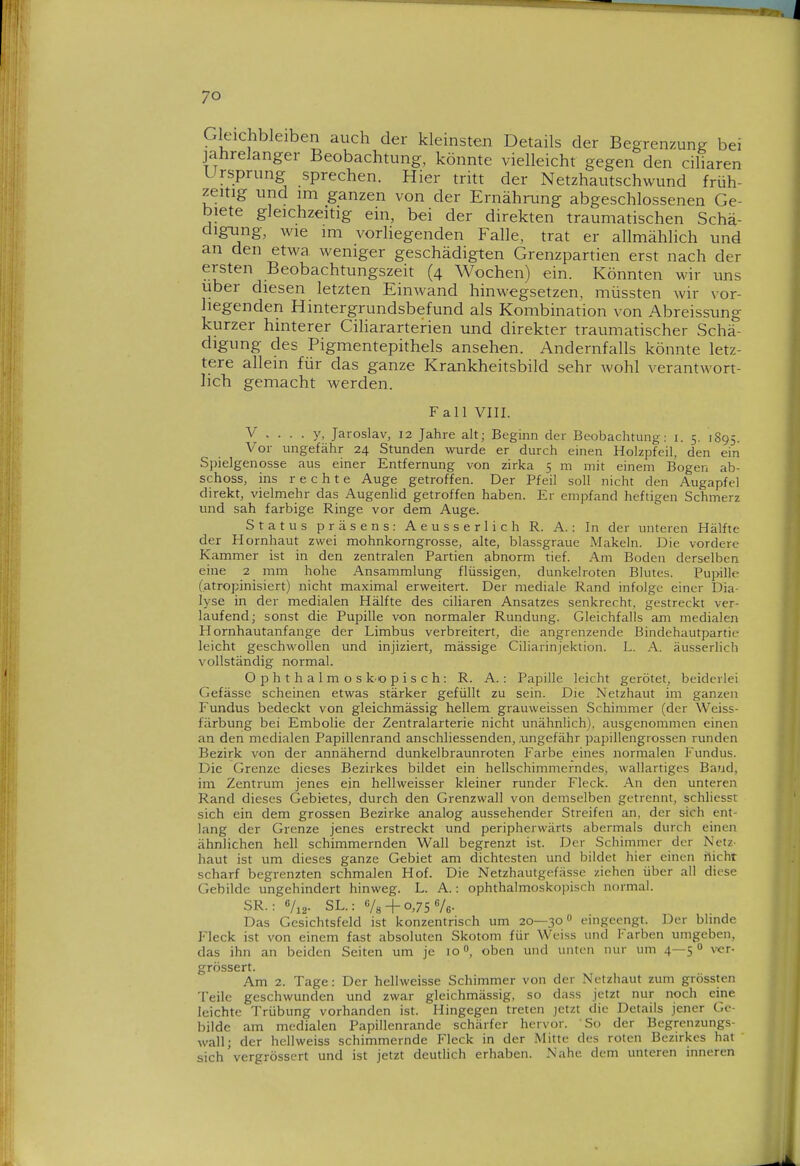 Gleichbleiben auch der kleinsten Details der Begrenzung bei jahrelanger Beobachtung, könnte vielleicht gegen den ciliaren Ursprung sprechen. Hier tritt der Netzhautschwund früh- zeitig und im ganzen von der Ernährung abgeschlossenen Ge- biete gleichzeitig ein, bei der direkten traumatischen Schä- digiang, wie im vorliegenden Falle, trat er allmählich und an den etwa weniger geschädigten Grenzpartien erst nach der ersten Beobachtungszeit (4 Wochen) ein. Könnten wir uns über diesen letzten Einwand hinwegsetzen, müssten wir vor- liegenden Hintergrundsbefund als Kombination von Abreissung kurzer hinterer Ciliararterien und direkter traumatischer Schä- digung des Pigmentepithels ansehen. Andernfalls könnte letz- tere allein für das ganze Krankheitsbild sehr wohl verantwort- lich gemacht werden. Fall VIII. V .... y, Jaroslav, 12 Jahre alt; Beginn der Beobachtung: i. 5. 1895 Vo r ungefähr 24 Stunden wurde er durch einen Holzpfeil, den ein Spielgenosse aus einer Entfernung von zirka 5 m mit einem Bogen ab- schoss, ins rechte Auge getroffen. Der Pfeil soll nicht den Augapfel direkt, vielmehr das Augenlid getroffen haben. Er empfand heftigen Schmerz und sah farbige Ringe vor dem Auge. Status präsens: Aeusserlich R. A.: In der unteren Hälfte der Hornhaut zwei mohnkorngrosse, alte, blassgraue Makeln. Die vordere Kammer ist in den zentralen Partien abnorm tief. Am Boden derselben eine 2 mm hohe Ansammlung flüssigen, dunkelroten Blutes. Pupille (atropinisiert) nicht maximal erweitert. Der mediale Rand infolge einer Dia- lyse in der medialen Hälfte des ciliaren Ansatzes senkrecht, gestreckt ver- laufend; sonst die Pupille von normaler Rundung. Gleichfalls am medialen Hornhautanfange der Limbus verbreitert, die angrenzende Bindehautpartie leicht geschwollen und injiziert, mässige Ciliarinjektion. L. A. äusserlich vollständig normal. Ophthalmos ko p i s c h: R. A.: Papille leicht gerötet, beiderlei Gefässe scheinen etwas stärker gefüllt zu sein. Die Netzhaut im ganzen Fundus bedeckt von gleichmässig hellem grauweissen Schimmer (der Weiss- färbung bei Embolie der Zentralarterie nicht unähnlich), ausgenommen einen an den medialen Papillenrand anschliessenden, .ungefähr papillengrossen runden Bezirk von der annähernd dunkelbraunroten Farbe eines normalen Fundus. Die Grenze dieses Bezirkes bildet ein hellschimmerndes, wallartiges Band, im Zentrum jenes ejn hellweisser kleiner runder Fleck. An den unteren Rand dieses Gebietes, durch den Grenzwall von demselben getrennt, schlicsst sich ein dem grossen Bezirke analog aussehender Streifen an, der sich ent- lang der Grenze jenes erstreckt und peripherwärts abermals durch einen ähnlichen hell schimmernden Wall begrenzt ist. Der Schimmer der Netz- haut ist um dieses ganze Gebiet am dichtesten und bildet hier einen flicht scharf begrenzten schmalen Hof. Die Netzhautgefässe ziehen über all diese Gebilde ungehindert hinweg. L. A.: ophthalmoskoiMsch normal. SR.: 6/i2- SL.: + 0,75^6- Das Gesichtsfeld ist konzentrisch um 20—30 eingeengt. Der bimde Fleck ist von einem fast absoluten Skotom für Weiss und I'arben umgeben, das ihn an beiden Seiten um je 10oben und initcn nur um 4—5 ver- grössert. Am 2. Tage: Der hellweisse Schimmer von der Netzhaut zum grössten Teile geschwunden und zwar gleichmässig, so dass jetzt nur noch eine leichte Trübung vorhanden ist. Hingegen treten jetzt die Details jener Ge- bilde am medialen Papillenrande schärfer hervor. So der Begrcnzungs- wall; der hell weiss schimmernde Fleck in der Mitte des roten Bezirkes hat sich vergrössert und ist jetzt deutlich erhaben. Nahe dem unteren inneren