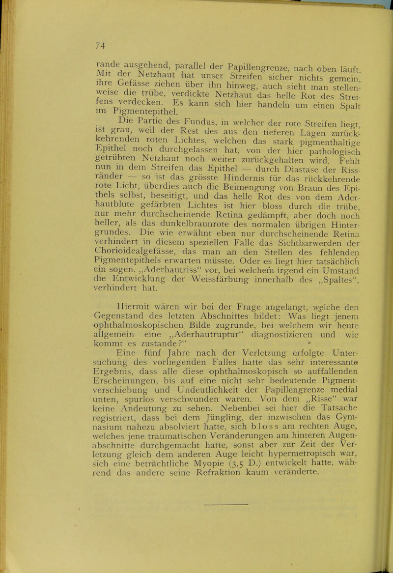 rande ausgehend, parallel der Papillengrenze, nach oben läuft Mit der Netzhaut hat unser Streifen sicher nichts gemein Ihre Gefasse ziehen über ihn hinweg, auch sieht man stellen- weise die trübe, verdickte Netzhaut das helle Rot des Strei- tens verdecken. Es kann sich hier handeln um einen Spalt im Pigmentepithel. ^ Die Partie des Fundus, in welcher der rote Streifen liegt ist grau, weil der Rest des aus den tieferen Lagen zurück- kehrenden roten Lichtes, welchen das stark pigmenthaltige Epithel noch durchgelassen hat, von der hier pathologisch getrübten Netzhaut noch weiter zurückgehalten wird. Fehlt nun m dem Streifen das Epithel — durch Diastase der Riss- ränder — so ist das grösste Hindernis für das rückkehrende rote Licht, überdies auch die Beimengung von Braun des Epi- thels selbst, beseitigt, und das helle Rot des von dem Ader- hautblute gefärbten Lichtes ist hier bloss durch die trübe, nur mehr durchscheinende Retina gedämpft, aber doch noch heller, als das dunkelbraunrote des normalen übrigen Hinter- grundes. Die wie erwähnt eben nur durchscheinende Retina verhindert in diesem speziellen Falle das Sichtbarwerden der Chorioidealgefässe, das man an den Stellen des fehlenden Pigmentepithels erwarten müsste. Oder es liegt hier tatsächlich ein sogen. ,,Aderhautriss vor, bei welchem irgend ein Umstand die Entwicklung der Weissfärbung innerhalb des „Spaltes, verhindert hat. Hiermit wären wir bei der Frage angelangt, welche den Gegenstand des letzten Abschnittes bildet: Was liegt jenem ophthalmoskopischen Bilde zugrunde, bei welchem wir heute allgemein eine Aderhautruptur diagnostizieren und wie kommt es zustande ? • Eine fünf Jahre nach der Verletzung erfolgte Unter- suchung des vorliegenden Falles hatte das sehr interessante Ergebnis, dass alle diese ophthalmoskopisch so auffallenden Erscheinungen, bis auf eine nicht sehr bedeutende Pigment- verschiebung und Undeutlichkeit der Papillengrenze medial unten, spurlos verschwunden waren. Von dem „Risse war keine Andeutung zu sehen. Nebenbei sei hier die Tatsache registriert, dass bei dem Jüngling, der inzwischen das Gym- nasium nahezu absolviert hatte, sich bloss am rechten Auge, welches jene traumatischen Veränderungen am hinteren Augen- abschnitte durchgemacht hatte, sonst aber zur Zeit der Ver- letzung gleich dem anderen Auge leiclit hypermetropisch war, sich eine beträchtliche Myopie (3,5 D.) entwickelt hatte, wäh- rend das andere seine Refraktion kaum \eränderte.