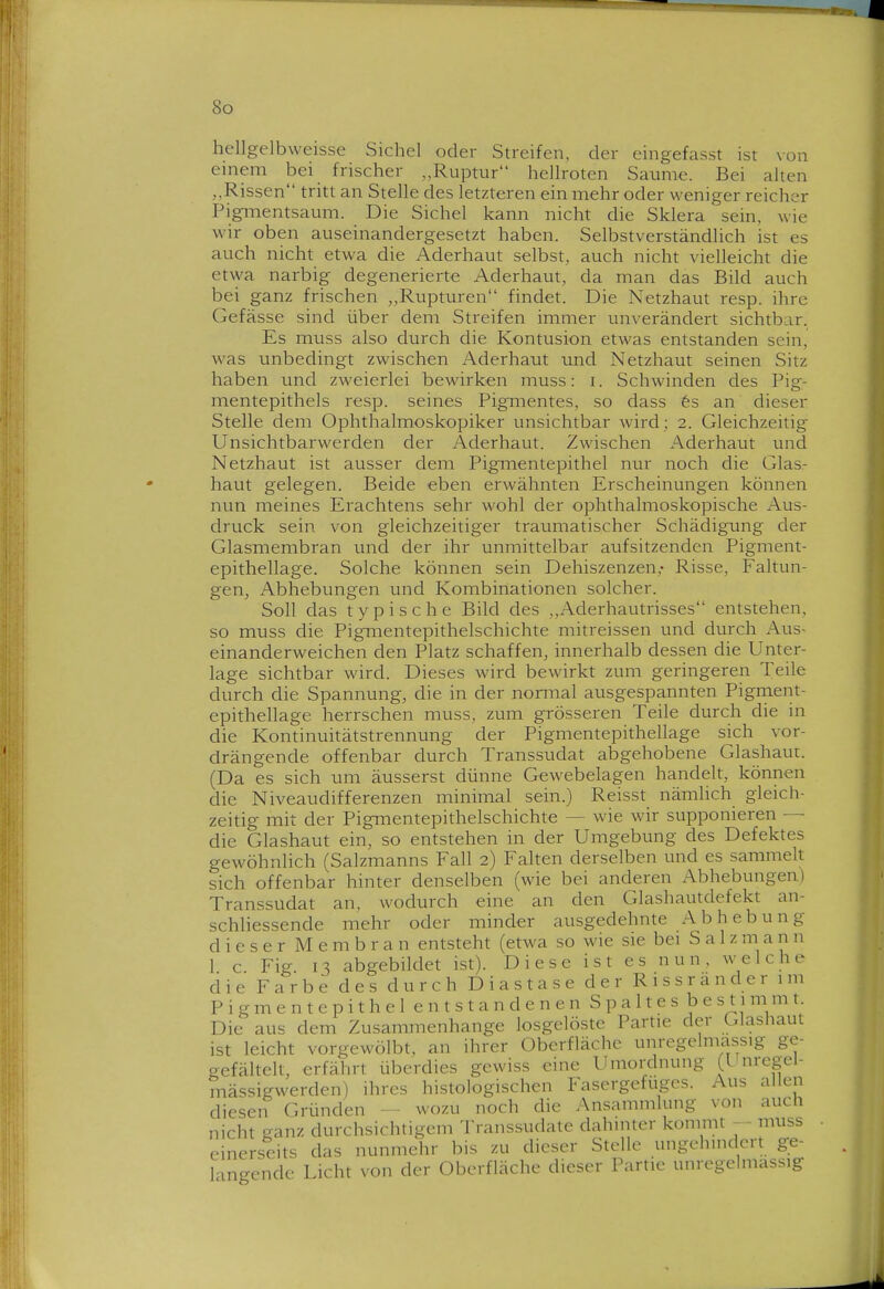 hellgelbweisse Sichel oder Streifen, der eingefasst ist von emem hei frischer „Ruptur hellroten Saume. Bei alten „Rissen tritt an Stelle des letzteren ein mehr oder weniger reicher Pigmentsaum. Die Sichel kann nicht die Sklera sein, wie wir oben auseinandergesetzt haben. Selbstverständlich ist es auch nicht etwa die Aderhaut selbst, auch nicht vielleicht die etwa narbig degenerierte Aderhaut, da man das Bild auch bei ganz frischen „Rupturen findet. Die Netzhaut resp. ihre Gefässe sind über dem Streifen immer unverändert sichtbar. Es muss also durch die Kontusion etwas entstanden sein, was unbedingt zwischen Aderhaut und Netzhaut seinen Sitz haben und zweierlei bewirken muss: i. Schwinden des Pig- mentepithels resp. seines Pigmentes, so dass 6s an dieser Stelle dem Ophthalmoskopiker unsichtbar wird ; 2. Gleichzeitig Unsichtbarwerden der Aderhaut. Zwischen Aderhaut tmd Netzhaut ist ausser dem Pigmentepithel nur noch die Glas- haut gelegen. Beide eben erwähnten Erscheinungen können nun meines Erachtens sehr wohl der ophthalmoskopische Aus- druck sein von gleichzeitiger traumatischer Schädigung der Glasmembran und der ihr unmittelbar aufsitzenden Pigment- epithellage. Solche können sein Dehiszenzen,- Risse, Faltun- gen, Abhebungen und Kombinationen solcher. Soll das typische Bild des „Aderhautrisses entstehen, so muss die Pignientepithelschichte mitreissen und durch Aus- einanderweichen den Platz schaffen, innerhalb dessen die Unter- lage sichtbar wird. Dieses wird bewirkt zum geringeren Teile durch die Spannung, die in der normal ausgespannten Pigment- epithellage herrschen muss, zum grösseren Teile durch die in die Kontinuitätstrennung der Pigmentepithellage sich vor- drängende offenbar durch Transsudat abgehobene Glashaut. (Da es sich um äusserst dünne Gewebelagen handelt, können die Niveaudifferenzen minimal sein.) Reisst nämhch gleich- zeitig mit der Pigmentepithelschichte — wie wir supponieren — die Glashaut ein, so entstehen in der Umgebung des Defektes gewöhnlich (Salzmanns Fall 2) Falten derselben und es sammelt sich offenbar hinter denselben (wie bei anderen Abhebungen) Transsudat an, wodurch eine an den Glashautdefekt an- schliessende mehr oder minder ausgedehnte A b h e b u n g dieser Membran entsteht (etwa so wie sie bei Sa 1 zmann 1 c Fig 13 abgebildet ist). Diese ist es nun, welche die Farbe des durch Dias tase der Rissr ander im P i g m e n t e p i t h e 1 e n t s t a n d e n e n S p a 11 e s b e s 11 m m t. Die aus dem Zusammenhange losgelöste Partie der Glashaut ist leicht vorgewölbt, an ihrer Oberfläche unregelmassig ge- gefältelt, erfährt überdies gewiss eine Umordnung (l nregel- mässigwerden) ihres histologischen Fasergefuges. Aus allen diesen Gründen - wozu noch die Ansammlung von auch nicht ganz durchsichtigem Transsudate dahinter kommt - - muss einerseits das nunmehr bis zu dieser Stelle ungehindert ge- langende Licht von der Oberfläche dieser Partie unregelmassig