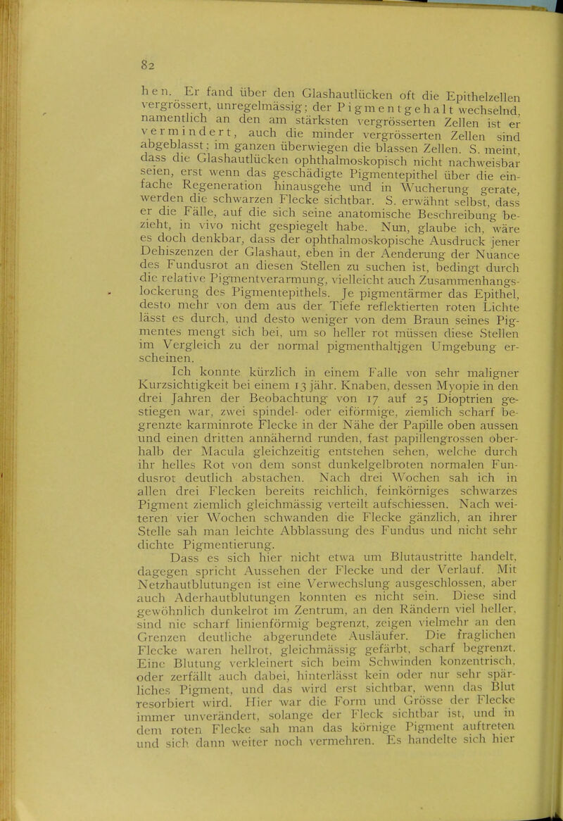 hen. Er fand über den Glashautlücken oft die Epithelzellen verg-rossert, unregelmässig; der P i gm e n t g e h a 11 wechselnd namentlich an den am stärksten vergrösserten Zellen ist er vermindert, auch die minder vergrösserten Zellen sind abgeblasst ; im ganzen überwiegen die blassen Zellen. S. meint dass die Glashautlücken ophthalmoskopisch nicht nachweisbar seien, erst wenn das geschädigte Pigmentepithel über die ein- fache Regeneration hinausgehe und in Wucherung gerate, werden die schwarzen Flecke sichtbar. S. erwähnt selbst, dass er die Fälle, auf die sich seine anatomische Beschreibung be- zieht, in vivo nicht gespiegelt habe. Nun, glaube ich, wäre es doch denkbar, dass der ophthalmoskopische Ausdruck jener Dehiszenzen der Glashaut, eben in der Aenderung der Nuance des Fundusrot an diesen Stellen zu suchen ist, bedingt durch die relative Pigmentverarmung, vielleicht auch Zusammenhangs- lockerung des Pigmentepithels. Je pigmentärmer das Epithel, desto mehr von dem aus der Tiefe reflektierten roten Lichte lässt es durch, und desto weniger von dem Braun seines Pig- mentes mengt sich bei, um so heller rot müssen diese Stellen im Vergleich zu der normal pigmenthaltigen Umgebung er- scheinen. Ich konnte kürzlich in einem Falle von sehr maligner Kurzsichtigkeit bei einem 13 jähr. Knaben, dessen Myo]3ie in den drei Jahren der Beobachtung von 17 auf 25 Dioptrien ge- stiegen war, zwei spindel- oder eiförmige, ziemlich scharf be- grenzte karminrote Flecke in der Nähe der Papille oben aussen und einen dritten annähernd runden, fast papillengrossen ober- halb der Macula gleichzeitig entstehen sehen, welche durch ihr helles Rot von dem sonst dunkelgelbroten normalen Fun- dusrot deutlich abstachen. Nach drei Wochen sah ich in allen drei Flecken bereits reichlich, feinkörniges schwarzes Pigment ziemlich gleichmässig verteilt aufschiessen. Nach wei- teren vier Wochen schwanden die Flecke gänzlich, an ihrer Stelle sah man leichte Abblassung des Fundus und nicht sehr dichte Pigmentierung. Dass es sich hier nicht etwa um Blutaustritte handelt, dagegen spricht Aussehen der Flecke und der Verlauf. Mit Ne'tzhautblutungen ist eine Verwechslung ausgeschlossen, aber auch Aderhautblutungen konnten es nicht sein. Diese sind gewöhnlich dunkelrot im Zentrum, an den Rändern viel heller, sind nie scharf linienförmig beg-renzt, zeigen vielmehr an den Grenzen deutliche abgerundete Ausläufer. Die fraglichen Flecke waren hellrot, gleichmässig gefärbt, scharf begrenzt. Eine Blutung verkleinert sich beim Schwinden konzentrisch, oder zerfällt auch dabei, hinterlässt kein oder nur sehr spär- liches Pigment, und das wird erst sichtbar, wenn das Blut resorbiert wird. Flier war die Form und Grösse der Flecke immer unverändert, solange der Fleck sichtbar ist, und in dem roten Flecke sah man das körnige Pigment auftreten und sich dann weiter noch vermehren. Es handelte sich hier