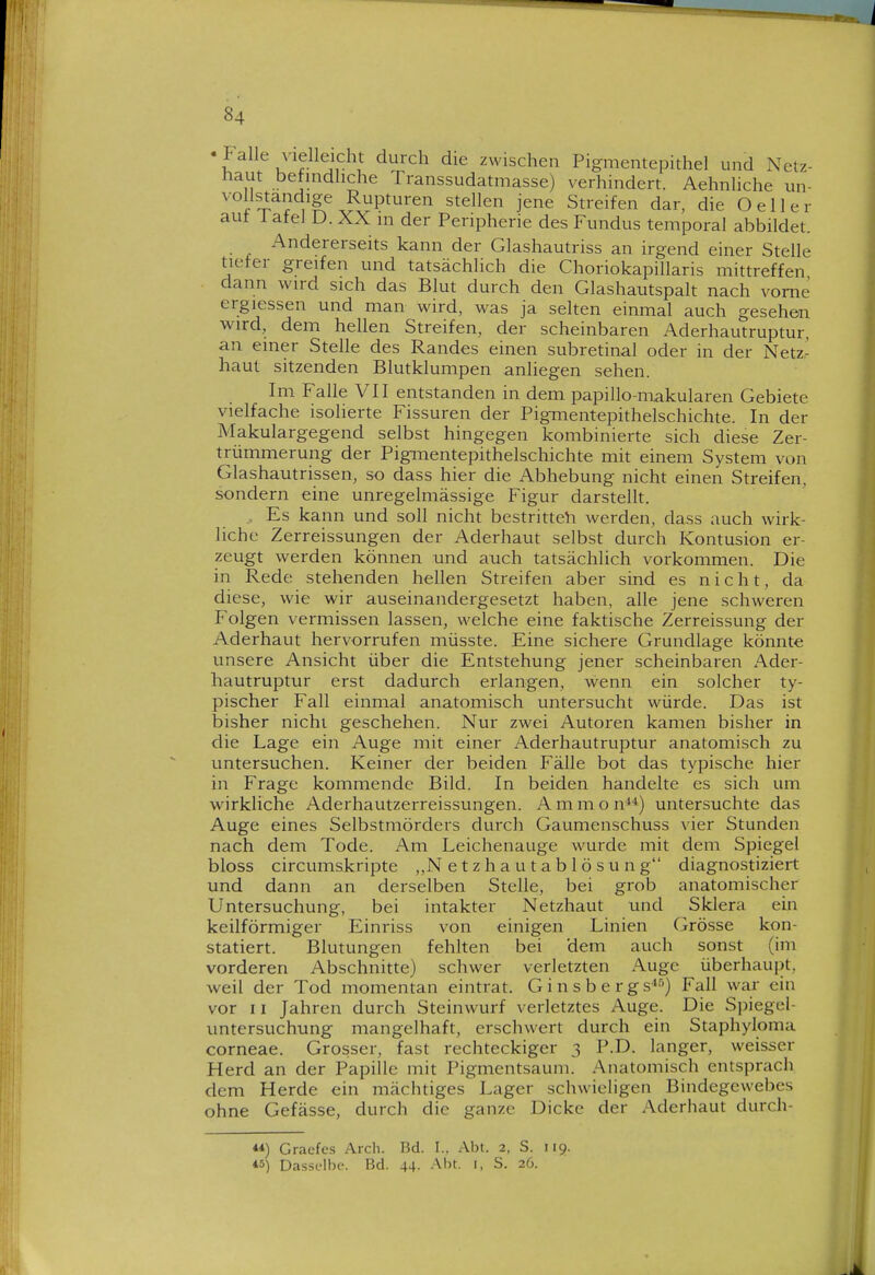 •Falle vielleicht durch die zwischen Pigmentepithel und Netz- haut befindliche Transsudatmasse) verhindert. Aehnliche un- '■°f^^^^Se Rupturen stellen jene Streifen dar, die O eil er aut I ateJ D. XX m der Peripherie des Fundus temporal abbildet. Andererseits kann der Glashautriss an irgend einer Stelle tiefer greifen und tatsächlich die Choriokapillaris mittreffen dann wird sich das Blut durch den Glashautspalt nach vorne ergiessen und man wird, was ja selten einmal auch gesehen wird, dem hellen Streifen, der scheinbaren Aderhautruptur, an einer Stelle des Randes einen subretinal oder in der Netz- haut sitzenden Blutklumpen anliegen sehen. Im Falle VII entstanden in dem papillo-makularen Gebiete vielfache isolierte Fissuren der Pigmentepithelschichte. In der Makulargegend selbst hingegen kombinierte sich diese Zer- trümmerung der Pigmentepithelschichte mit einem System von Glashautrissen, so dass hier die Abhebung nicht einen Streifen, sondern eine unregelmässige Figur darstellt. Es kann und soll nicht bestritten werden, dass auch wirk- liche Zerreissungen der Aderhaut selbst durch Kontusion er- zeugt werden können und auch tatsächlich vorkommen. Die in Rede stehenden hellen Streifen aber sind es nicht, da diese, wie wir auseinandergesetzt haben, alle jene schweren Folgen vermissen lassen, welche eine faktische Zerreissung der Aderhaut hervorrufen müsste. Eine sichere Grundlage könnte unsere Ansicht über die Entstehung jener scheinbaren Ader- hautruptur erst dadurch erlangen, wenn ein solcher ty- pischer Fall einmal anatomisch untersucht würde. Das ist bisher nicht geschehen. Nur zwei Autoren kamen bisher in die Lage ein Auge mit einer Aderhautruptur anatomisch zu untersuchen. Keiner der beiden Fälle bot das typische hier in Frage kommende Bild. In beiden handelte es sich um wirkliche Aderhautzerreissungen. A m m o n) untersuchte das Auge eines Selbstmörders durch Gaumenschuss vier Stunden nach dem Tode. Am Leichenauge wurde mit dem Spiegel bloss circumskripte „N e t z h a u t a b 1 ö s u n g diagnostiziert und dann an derselben Stelle, bei grob anatomischer Untersuchung, bei intakter Netzhaut und Sklera ein keilförmiger Einriss von einigen Linien Grösse kon- statiert. Blutungen fehlten bei dem auch sonst (im vorderen Abschnitte) schwer verletzten Auge überhaupt, weil der Tod momentan eintrat. G i n s b e r gs^-') Fall war ein vor 11 Jahren durch Steinwurf verletztes Auge. Die Spiegel- untersuchung mangelhaft, erschwert durch ein Staphyloma corneae. Grosser, fast rechteckiger 3 P.D. langer, weisser Herd an der Papille mit Pigmentsaum. Anatomisch entsprach dem Herde ein mächtiges Lager schwieligen Bindegewebes ohne Gefässe, durch die ganze Dicke der Aderhaut durch- **) Cracfcs Arch. Bd. 1.. Abt. 2, S. 119. *5) Dasselbe. Bd. 44. .A.bt. i, S. 26.