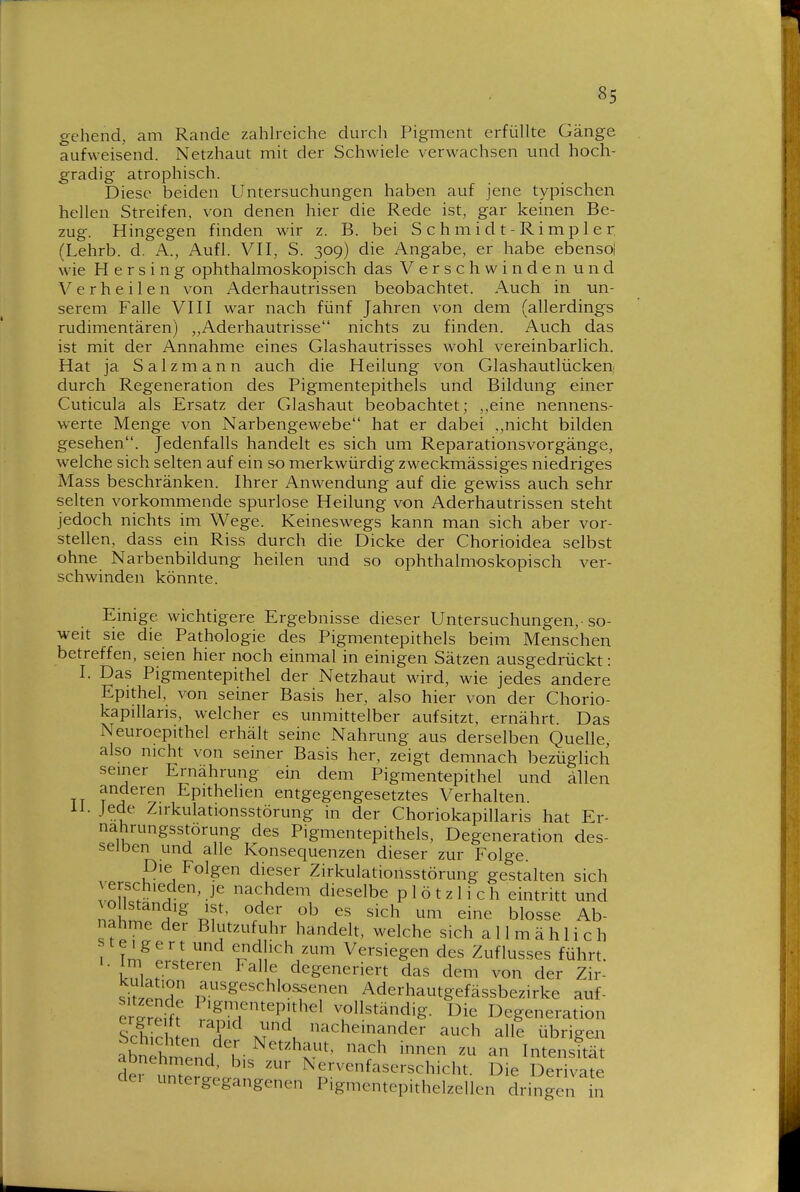 gehend, am Rande zahh'eiche durcli Pigment erfüllte Gänge aufweisend. Netzhaut mit der Schwiele verwachsen und hoch- gradig atrophisch. Diese beiden Untersuchungen haben auf jene typischen hellen Streifen, von denen hier die Rede ist, gar keinen Be- zug. Hingegen finden wir z. B. bei S c h m i d t - R i m p 1 e r (Lehrb. d. A., Aufl. VII, S. 309) die Angabe, er habe ebenso! wie H e r s i n g ophthalmoskopisch das Verschwinden und V e r h e i 1 e n von Aderhautrissen beobachtet. Auch in un- serem Falle VIII war nach fünf Jahren von dem (allerding-s rudimentären) „Aderhautrisse nichts zu finden. Auch das ist mit der Annahme eines Glashautrisses wohl vereinbarlich. Hat ja Salzmann auch die Heilung von Glashautlückeni durch Regeneration des Pigmentepithels und Bildung einer Cuticula als Ersatz der Glashaut beobachtet; ,,eine nennens- werte Menge von Narbengewebe hat er dabei nicht bilden gesehen. Jedenfalls handelt es sich um ReparationsVorgänge, welche sich selten auf ein so merkwürdig zweckmässiges niedriges Mass beschränken. Ihrer Anwendung auf die gewiss auch sehr selten vorkommende spurlose Heilung von Aderhautrissen steht jedoch nichts im Wege. Keineswegs kann man sich aber vor- stellen, dass ein Riss durch die Dicke der Chorioidea selbst ohne Narbenbildung heilen und so ophthalmoskopisch ver- schwinden könnte. Einige wichtigere Ergebnisse dieser Untersuchungen, so- weit sie die Pathologie des Pigmentepithels beim Menschen betreffen, seien hier noch einmal in einigen Sätzen ausgedrückt: I. Das Pigmentepithel der Netzhaut wird, wie jedes andere Epithel, von seiner Basis her, also hier von der Chorio- kapillaris, welcher es unmittelber aufsitzt, ernährt. Das Neuroepithel erhält seine Nahrung aus derselben Quelle, also nicht von seiner Basis her, zeigt demnach bezüglich seiner Ernährung ein dem Pigmentepithel und allen TT ^A%^ Epithehen entgegengesetztes Verhalten, ii. Jede Zirkulationsstörung in der Choriokapillaris hat Er- nährungsstörung des Pigmentepithels, Degeneration des- selben und alle Konsequenzen dieser zur Folge. Die Folgen dieser Zirkulationsstörung gestalten sich verschieden, je nachdem dieselbe plötzlich eintritt und vollständig ist, oder ob es sich um eine blosse Ab- nahme der Blutzufuhr handelt, welche sich allmählich steigert und endlich zum Versiegen des Zuflusses führt. I. Im ersteren Falle degeneriert das dem von der Zir- sitzonT ^^.^^sgeschlos^senen Aderhautgefässbezirke auf- er'?t P'g^ftep,thel vollständig. Die Degeneration Sch rhl. M ^t nacheinander auch alle übrigen abnehr^end T- ^'''^T'^ '^^^^^ innen zu an Intensität dei nm^ ' ^ervenfaserschicht. Die Derivate dei unte, gegangenen Pigmentepithelzellen dringen in