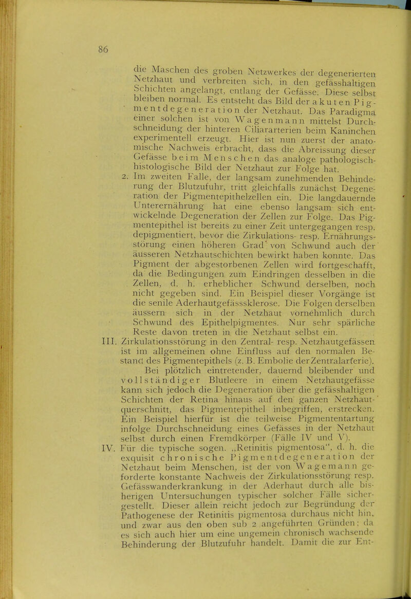 die Maschen des groben Netzwerkes der degenerierten Netzhaut und verbreiten sich, in den gefässhaltigen bchichten angelangt, entlang der Gefässe. Diese selbst bleiben normal. Es entsteht das Bild der a k u t e n P i g - m e n t d e g e n e r a t i o n der Netzhaut. Das Paradigma emer solchen ist von Wagen mann mittelst Durch- schneidung der hinteren Ciliararterien beim Kaninchen experimentell erzeugt. Hier ist nun zuerst der anato- mische Nachweis erbracht, dass die Abreissung dieser Gefässe beim Menschen das analoge pathologisch- histologische Bild der Netzhaut zur Folge hat. 2. li-n zweiten Falle, der langsam zunehmenden Behinde- rung der Blutzufuhr, tritt gleichfalls zunächst Degene- ration der Pigmentepithelzellen ein. Die langdauernde Unterernährung hat eine ebenso langsam sich ent- wickelnde Degeneration der Zellen zur Folge. Das Pig- mentepithel ist bereits zu einer Zeit untergegangen resp. depigjinentiert, bevor die Zirkulations- resp. Ernährungs- störung einen höheren Grad' von Schwund auch der äusseren Netzhautschichten bewirkt haben konnte. Das Pigment der abgestorbenen Zellen wird fortgeschafft, da die Bechngungen zum Eindringen desselben in die Zellen, d. h. erheblicher Schwund derselben, noch nicht gegeben sind. Ein Beispiel dieser Vorgänge ist die senile Aderhautgefässsklerose. Die Folgen derselben äussern sich in der Netzhaut vornehmlich durch Schwund des Epithelpigmentes. Nur sehr spärliche Reste davon treten in die Netzhaut selbst ein. III. Zirkiilätiorisstörung in den Zentral- resp. Netzhautgefässen ist im allgemeinen ohne Einfluss auf den normalen Be- stand des Pigmentepithels (z. B. Embolie derZentralarferie). Bei plötzlich eintretender, dauernd bleibender und vollständiger Blutleere in einem Netzhautgefässe kann sich jedoch die Degeneration über die gefässhaltigen Schichten der Retina hinaus auf den ganzen Netzhaut- querschnitt, das Pigmentepithel inbegriffen, erstrecken. Ein Beispiel hierfür ist die teilweise Pigmententartung infolge Durchschneidung eines Gefässes in der Netzhaut selbst durch einen Fremdkörper (Fälle IV und V). IV. Für die typische sogen. „Retinitis pigmentosa, d. h. die exciuisit chronische P i g m e n t d e g e n e r a t i o n der Netzhaut beim Menschen, ist der von Wage mann ge- forderte konstante Nachweis der Zirkulationsstörung resp. Gefässwanderkrankung in der v\derhaut durch alle bis- herigen Untersuchungen typischer solcher Fälle sicher- gestellt. Dieser allein reicht jedoch zur Begründung dcr Pathogenese der Retinitis pigmentosa durchaus nicht hin, und zwar aus den oben sub 2 angeführten Gründen: da es sich auch hier um eine ungemein chronisch wachsende Behinderung der Blutziifuhr handelt. Damit die zur En:-