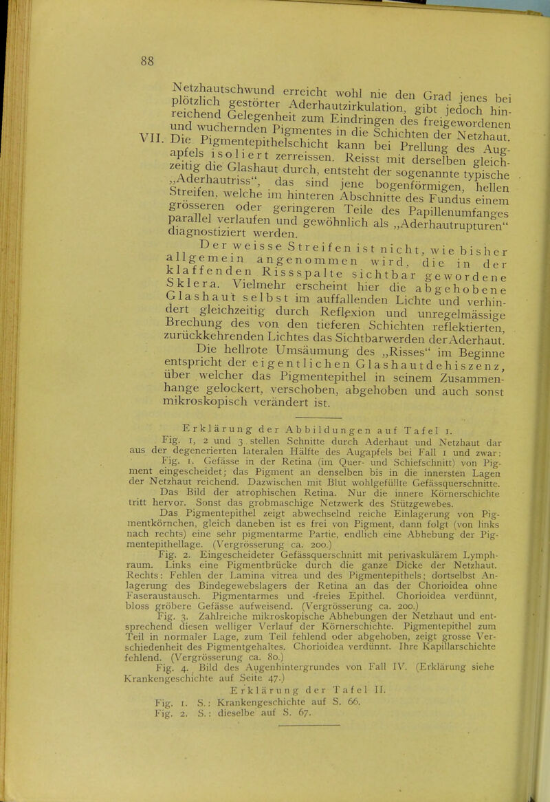 Netzhautschwund erreicht wohl nie den CvoA ; plötzhch gestörter Aderhautzirkub io^ gib t jo^r hm' reichend Gelegenheit zum Eindringen des^freifewordenen VII 7^1^e^den Pigmentes in die Schichten def ^e zhaut \U. Die Pigmentepithelschicht kann bei Prellung des Au apfeis isoliert zerreissen. Reisst mit dSen eleich' ^Äutni'''^li'''r^^^^ ^ sogen:m:%5S , Aüerhautnss das sind jene bogenförmigen, hellen IZseren'tf Abschnitte des Fundus einer!^ ZrJZ ? f geringeren Teile des PapiUenumfanges parallel verlaufen und gewöhnlich als .Ade?hautruptur?n diagnostiziert werden. ^ Der weisse Streifen ist nicht, wie bis her a Igemein angenommen wird, die in der klaffenden Rissspalte sichtbar gewordene bklera. Vielmehr erscheint hier die abgehobene Ulashaut selbst im auffallenden Lichte und verhin- dert gleichzeitig durch Refljixion und unregelmässige Brechung des von den tieferen Schichten reflektierten zurückkehrenden Lichtes das Sichtbarwerden der Aderhaut! Die hellrote Umsäumung des „Risses im Beginne entspricht der eigentlichen Glashautdehiszenz, über welcher das Pigmentepithel in seinem Zusammen- hange gelockert, verschoben, abgehoben und auch sonst mikroskopisch verändert ist. Erklärung der Abbildungen auf Tafel i. Fig. I, 2 und 3 stellen Schnitte durch Aderhaut und Netzhaut dar aus der degenerierten lateralen Hälfte des Augapfels bei Fall i und zwar: Fig. I. Gefässe in der Retina (im Quer- und Schief schnitt) von Pig- ment eingescheidet; das Pigment an denselben bis in die innersten Lagen der Netzhaut reichend. Dazwischen mit Blut wohlgefüllte Gefässquerschnitte. Das Bild der atrophischen Retina. Nur die innere Körnerschichte tritt hervor. Sonst das grobmaschige Netzwerk des Stützgewebes. Das Pigmentepithel zeigt abwechselnd reiche Einlagerung von Pig- mentkörnchen, gleich daneben ist es frei von Pigment, dann folgt (von links nach rechts) eine sehr pigmentarme Partie, endlich eine .Abhebung der Pig- mentepithellage. (Vergrösserung ca. 200.) Fig. 2. Eingescheideter Gefässquerschnitt mit perivaskulärem Lympli- raum. Links eine Pigmentbrücke durch die ganze Dicke der Netzhaut. Rechts: Fehlen der Lamina vitrea und des Pigmentepithels; dortselbst An- lagerung des Bindegewebslagers der Retina an das der Chorioidea ohne Faseraustausch. Pigmentarmes und -freies Epithel. Chorioidea verdünnt, bloss gröbere Gefässe aufweisend. (Vergrösserung ca. 200.) Fig. 3. Zahlreiche mikroskopische Abhebungen der Netzhaut und ent- sprechend diesen welliger Verlauf der Körnerschichte. Pigmentepithel zum Teil in normaler Lage, zum Teil fehlend oder abgehoben, zeigt grosse Ver- schiedenheit des Pigmentgehaltes. Chorioidea verdünnt. Ihre Kapillarschichte fehlend. (Vergrösserung ca. 80.) Fig. 4. Bild des Augenhintergrundes von Fall IX''. (Erklärung siehe Krankengeschichte auf Seite 47.) Erklärung der Tafel 11. Fig. I. S.: Krankengeschichte auf S. 66. Fig. 2. S.: dieselbe auf S. 67.