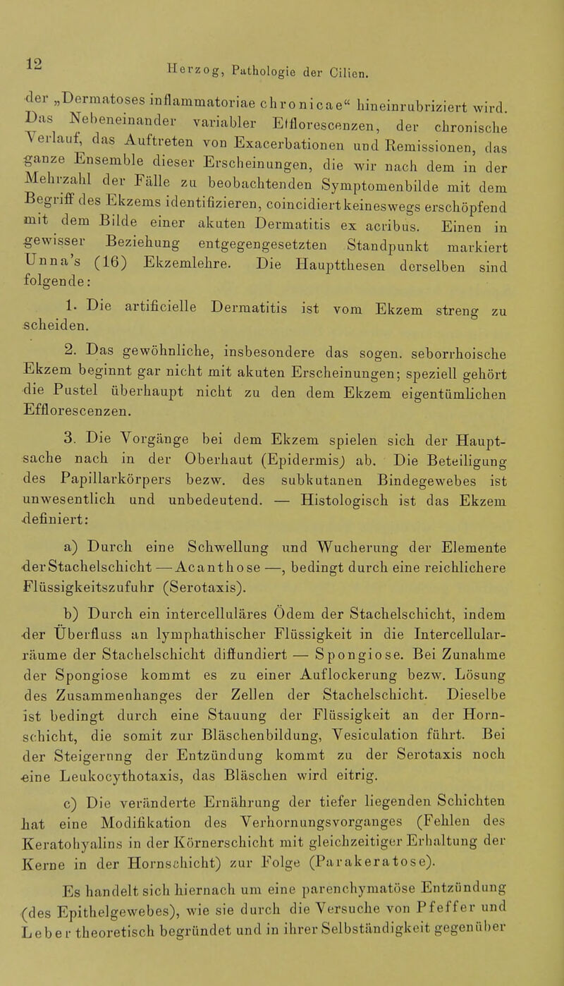 der „Dermatoses inflammatoriae chronicae« hineinrubriziert wird Das Nebeneinander variabler Elflorescenzen, der chronische Verlauf, das Auftreten von Exacerbationen und Remissionen, das ganze Ensemble dieser Erscheinungen, die wir nach dem in der Mehrzahl der Fälle zu beobachtenden Symptomenbilde mit dem Begriff des Ekzems identifizieren, coincidiertkeineswegs erschöpfend mit dem Bilde einer akuten Dermatitis ex acribus. Einen in gewisser Beziehung entgegengesetzten Standpunkt markiert Unna's (16) Ekzemlehre. Die Hauptthesen derselben sind folgende: 1. Die artificielle Dermatitis ist vom Ekzem streng zu scheiden. 2. Das gewöhnliche, insbesondere das sogen, seborrhoische Ekzem beginnt gar nicht mit akuten Erscheinungen; speziell gehört die Pustel überhaupt nicht zu den dem Ekzem eigentümlichen Efflorescenzen. 3. Die Vorgänge bei dem Ekzem spielen sich der Haupt- sache nach in der Oberhaut (Epidermis; ab. Die Beteiligung des Papillarkörpers bezw. des subkutanen Bindegewebes ist unwesentlich und unbedeutend. — Histologisch ist das Ekzem definiert: a) Durch eine Schwellung und Wucherung der Elemente •derStachelschicht —■ Acanthose —, bedingt durch eine reichlichere Flüssigkeitszufuhr (Serotaxis). b) Durch ein intercelluläres Odem der Stachelschicht, indem •der Überfluss an lymphathischer Flüssigkeit in die Intercellular- räume der Stachelschicht diffundiert — Spongiose. Bei Zunahme der Spongiose kommt es zu einer Auflockerung bezw. Lösung des Zusammenhanges der Zellen der Stachelschicht. Dieselbe ist bedingt durch eine Stauung der Flüssigkeit an der Horn- schicht, die somit zur Bläschenbildung, Vesiculation führt. Bei der Steigernng der Entzündung kommt zu der Serotaxis noch «ine Leukocythotaxis, das Bläschen wird eitrig. c) Die veränderte Ernährung der tiefer liegenden Schichten hat eine Modifikation des Verhornungsvorganges (Fehlen des Keratohyalins in der Körnerschicht mit gleichzeitiger Erhaltung der Kerne in der Hornschicht) zur Folge (Parakeratose). Es handelt sich hiernach um eine parenchymatöse Entzündung (des Epithelgewebes), wie sie durch die Versuche von Pfeffer und Leber theoretisch begründet und in ihrer Selbständigkeit gegenüber