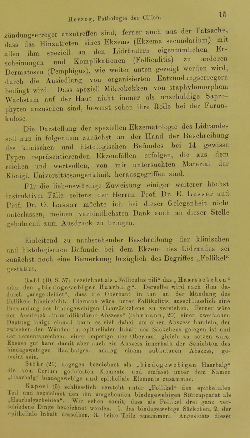 Herzog, Pathologie der Cilien. Zündungserreger anzutreffen sind, ferner auch aus der Tatsache dass das Hinzutreten eines Ekzems (Ekzema secundanum) mit allen ihm speziell an den Lidrändern eigentümlichen Er- scheinungen und Komplikationen (Folliculitis) zu anderen Dermatosen (Pemphigus), wie weiter unten gezeigt werden wird, durch die Ansiedlung von organisierten Entzündungserregern bedingt wird. Dass speziell Mikrokokken von staphylomorphem Wachstum auf der Haut nicht immer als unschuldige Sapro- phyten anzusehen sind, beweist schon ihre Rolle bei der Furun- kulose. Die Darstellung der speziellen Ekzematologie des Lidrandes soll nun in folgendem zunächst an der Hand der Beschreibung des klinischen und histologischen Befundes bei 14 gewisse Typen repräsentierenden Ekzemfällen erfolgen, die aus dem reichen und wertvollen, von mir untersuchten Material der Königl. Universitätsaugenklinik herausgegriffen sind. Für die liebenswürdige Zuweisung einiger weiterer höchst instruktiver Fälle seitens der Herren Prof. Dr. E. Lesser und Prof. Dr. 0. Lassar möchte ich bei dieser Gelegenheit nicht unterlassen, meinen verbindlichsten Dank auch an dieser Stelle gebührend zum Ausdruck zu bringen. Einleitend zu nachstehender Beschreibung der klinischen und histologischen Befunde bei dem Ekzem des Lidrandes sei zunächst noch eine Bemerkung bezüglich des Begriffes „Follikel gestattet. Rabl (10, S. 57) bezeichnet als „Folliculus pili das „ Haarsäck chen  oder den „bindegewebigen Haarbalg. Derselbe -wird nach ihm da- durch „ausgekleidet, dass die Oberhaut in ihn an der Mündung des Follikels hineinzieht. Hiernach wäre unter Follikulitis ausschliesslich eine Entzündung des bindegewebigen Hiarsäckchens zu verstehen. Ferner wäre der Ausdruck „intrafollikulärer Abszess (Ehrmann, 20) einer zweifachen Deutung fähig: einmal kann es sich dabei um einen Abszess handeln, der zwischen den Wänden im epithelialen Inhalt des Säckchens gelegen ist und der dementsprechend einer Impetigo der Oberhaut gleich zu setzen wäre. Ebenso gut kann damit aber auch ein Abszess innerhalb der Schiebton des bindegewebigen Haarbalges, analog einem subkutanen Abszess, ge- meint sein. Stöhr (21) dagegen bezeichnet als „bindegewebigen Haarbalg die vom Corium gelieferten Elemente und umfasst unter dem Namen „Haarbalg bindegewebige und epitheliale Elemente zusammen. Kaposi (5) schliesslich versteht unter „Follikel den epithelialen leil und bezeichnet den ihn umgebenden bindegewebigen Stützapparat als .Haarbalgscheiden«. Wir sehen somit, dass als Follikel drei ganz ver- schiedene Dinge bezeichnet werden. 1. das bindegewebige Säckchen, 2. der epitheliale Tnhalt desselben, 3. beide Teile zusammen. Angesichts dieser