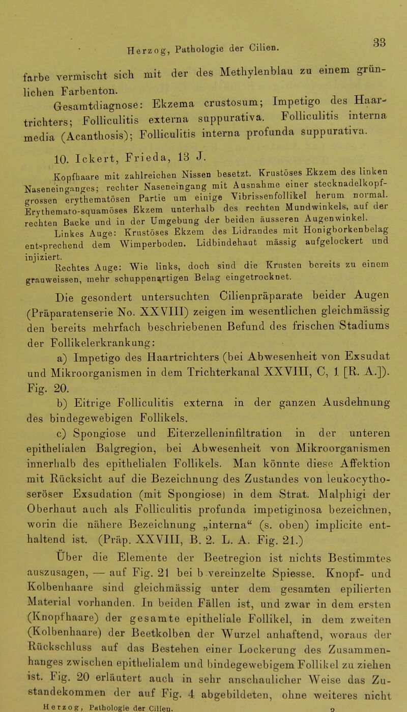 Herzog, Pathologie der Cihen. färbe vermischt sich mit der des Methylenblau zu einem grün- lichen Farbenton. Gesaratdiagnose: Ekzema crustosum; Impetigo des Haar- trichters; Folliculitis externa suppurativa. Folliculitis interna media (Acanthosis); Folliculitis interna profunda suppurativa. 10. Ickert, Frieda, 13 J. Kopfhaare mit zahlreichen Nissen besetzt. Krustöses Ekzem des linken Nasen ein <mn es; rechter Naseneingang mit Ausnahme einer stecknadelkopf- grossen erythematoden Partie um einige Vibrissenfollikel herum normal. Erythemato-squamöses Ekzem unterhalb des rechten Mundwinkels, auf der rechten Backe und in der Umgebung der beiden äusseren Augenwinkel Linkes Auge: Krustöses Ekzem des Lidrandes mit Honigborkenbelag entsprechend dem Wimperboden. Lidbindehaut massig aufgelockert und injiziert. Rechtes Auge: Wie links, doch sind die Krusten bereits zu einem grauweissen, mehr schuppenartigen Belag eingetrocknet. Die gesondert untersuchten Cilienpräparate beider Augen (Präparatenserie No. XXVIII) zeigen im wesentlichen gleichmässig den bereits mehrfach beschriebenen Befund des frischen Stadiums der Follikelerkrankung: a) Impetigo des Haartrichters (bei Abwesenheit von Exsudat und Mikroorganismen in dem Trichterkanal XXVIII, C, 1 [R. A.]). Fig. 20. b) Eitrige Folliculitis externa in der ganzen Ausdehnung des bindegewebigen Follikels. c) Spongiose und Eiterzelleninfiltration in der unteren epithelialen Balgregion, bei Abwesenheit von Mikroorganismen innerhalb des epithelialen Follikels. Man könnte diese Affektion mit Rücksicht auf die Bezeichnung des Zustandes von leukocytho- seröser Exsudation (mit Spongiose) in dem Strat. Malphigi der Oberhaut auch als Folliculitis profunda impetiginosa bezeichnen, worin die nähere Bezeichnung „interna (s. oben) implicite ent- haltend ist. (Präp. XXVIII, B. 2. L. A. Fig. 21.) Uber die Elemente der Beetregion ist nichts Bestimmtes auszusagen, — auf Fig. 21 bei b vereinzelte Spiesse. Knopf- und Kolbenliaare sind gleichmässig unter dem gesamten epilierten Material vorhanden. In beiden Fällen ist, und zwar in dem ersten (Knopfhaare) der gesamte epitheliale Follikel, in dem zweiten (Kolbenhaare) der Beetkolben der Wurzel anhaftend, woraus der Rückschluss auf das Bestehen einer Lockerung des Zusammen- hanges zwischen epithelialem und bindegewebigem Follikel zu ziehen ist. Fig. 20 erläutert auch in sehr anschaulicher Weise das Zu- standekommen der auf Fig. 4 abgebildeten, ohne weiteres nicht Herzog, Pathologie der Cilien. o