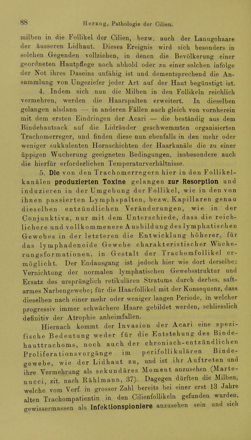 milben in die Follikel der Cilien, bezw. auch der Lanugohaare der äusseren Lidhaut. Dieses Ereignis wird sich besonders in solchen Gegenden vollziehen, in denen die Bevölkerung einer geordneten Hautpflege noch abhold oder zu einer solchen infolge der Not ihres Daseins unfähig ist und dementsprechend die An- sammlung von Ungeziefer jeder Art auf der Haut begünstigt ist. 4. Indem sich nun die Milben in den Follikeln reichlich vermehren, werden die Haarspalten erweitert. In dieselben gelangen alsdann — in anderen Fällen auch gleich von vornherein mit dem ersten Eindringen der Acari — die beständig aus dem Bindehautsack auf die Lidränder geschwemmten organisierten Trachomerreger, und finden diese nun ebenfalls in den mehr oder weniger sukkulenten Hornschichten der Haarkanäle die zu einer üppigen Wucherung geeigneten Bedingungen, insbesondere auch die hierfür erforderlichen Temperaturverhältnisse. 5. Die von den Trachomerregern hier in den Follikel- kanälen produzierten Toxine gelangen zur Resorption und induzieren in der Umgebung der Follikel, wie in den von ihnen passierten Lymphspalten, bezw. Kapillaren genau dieselben entzündlichen Veränderungen, wie in der Conjunktiva, nur mit dem Unterschiede, dass die reich- lichere und vollkommenere Ausbildung des lymphatischen Gewebes in der letzteren die Entwicklung höherer, für das lymphadenoid e Gewebe charakteristischer Wuche- rungsformationen, in Gestalt der Trachomfollikel er- möglicht. Der Endausgang ist jedoch hier wie dort derselbe: Vernichtung der normalen lymphatischen Gewebsstruktur und Ersatz des ursprünglich retikulären Stratums durch derbes, saft- armes Narbengewebe; für die Haarfollikel mit der Konsequenz, dass dieselben nach einer mehr oder weniger langen Periode, in welcher progressiv immer schwächere Haare gebildet werden, schliesslich definitiv der Atrophie anheimfallen. Hiernach kommt der Invasion der Acari eine spezi- fische Bedeutung weder für die Entstehung des Binde- hauttrachoms, noch auch der chronisch-entzündlichen Proliferationsvorgänge im perifollikulären Binde- gewebe, wie der Lidhaut zu, und ist ihr Auftreten und ihre Vermehrung als sekundäres Moment anzusehen (Marte- nucci, zit. nach Rählmann, 37). Dagegen dürften die Milben, welche vom Verf. in grosser Zahl bereits bei einer erst 13 Jahre alten Trachompatientin in den Cilienfollikeln gefunden wurden gewissermassen als Infektionspioniere anzusehen se.n und sich