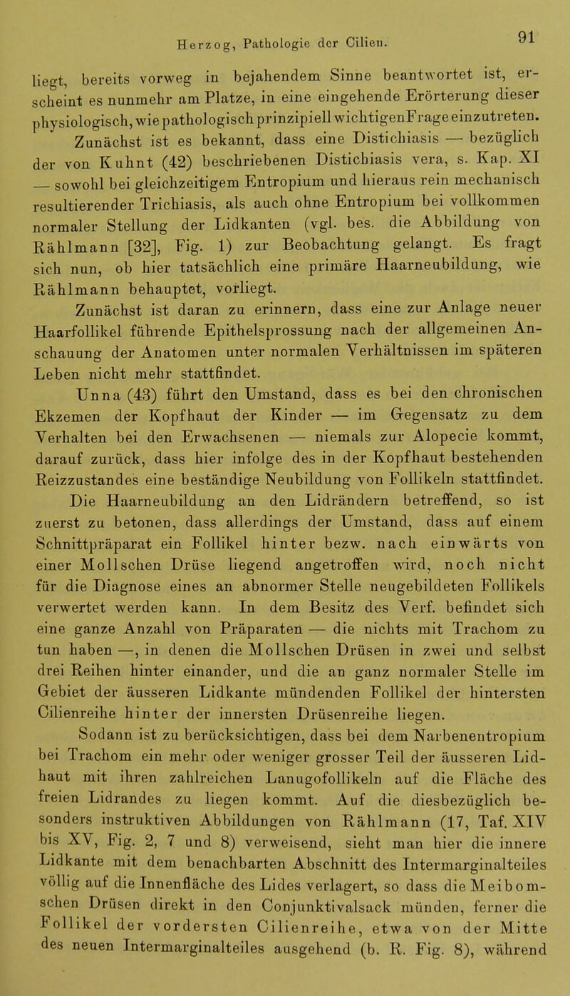 liegt, bereits vorweg in bejahendem Sinne beantwortet ist, er- scheint es nunmehr am Platze, in eine eingehende Erörterung dieser physiologisch, wie pathologisch prinzipiell wichtigenFrage einzutreten. Zunächst ist es bekannt, dass eine Distichiasis — bezüglich der von Kuhnt (42) beschriebenen Distichiasis vera, s. Kap. XI sowohl bei gleichzeitigem Entropium und hieraus rein mechanisch resultierender Trichiasis, als auch ohne Entropium bei vollkommen normaler Stellung der Lidkanten (vgl. bes. die Abbildung von Rählmann [32], Fig. 1) zur Beobachtung gelangt. Es fragt sich nun, ob hier tatsächlich eine primäre Haarneubildung, wie Rählmann behauptet, vorliegt. Zunächst ist daran zu erinnern, dass eine zur Anlage neuer Haarfollikel führende Epithelsprossung nach der allgemeinen An- schauung der Anatomen unter normalen Verhältnissen im späteren Leben nicht mehr stattfindet. Unna (43) führt den Umstand, dass es bei den chronischen Ekzemen der Kopfhaut der Kinder — im Gegensatz zu dem Verhalten bei den Erwachsenen — niemals zur Alopecie kommt, darauf zurück, dass hier infolge des in der Kopfhaut bestehenden Reizzustandes eine beständige Neubildung von Follikeln stattfindet. Die Haarneubildung an den Lidrändern betreffend, so ist zuerst zu betonen, dass allerdings der Umstand, dass auf einem Schnittpräparat ein Follikel hinter bezw. nach einwärts von einer Mollschen Drüse liegend angetroffen wird, noch nicht für die Diagnose eines an abnormer Stelle neugebildeten Follikels verwertet werden kann. In dem Besitz des Verf. befindet sich eine ganze Anzahl von Präparaten — die nichts mit Trachom zu tun haben —, in denen die Mollschen Drüsen in zwei und selbst drei Reihen hinter einander, und die an ganz normaler Stelle im Gebiet der äusseren Lidkante mündenden Follikel der hintersten Cilienreihe hinter der innersten Drüsenreihe liegen. Sodann ist zu berücksichtigen, dass bei dem Narbenentropium bei Trachom ein mehr oder weniger grosser Teil der äusseren Lid- haut mit ihren zahlreichen Lanugofollikeln auf die Fläche des freien Lidrandes zu liegen kommt. Auf die diesbezüglich be- sonders instruktiven Abbildungen von Rählmann (17, Taf. XIV bis XV, Fig. 2, 7 und 8) verweisend, sieht man hier die innere Lidkante mit dem benachbarten Abschnitt des Intermarginalteiles völlig auf die Innenfläche des Lides verlagert, so dass die Meibom- schen Drüsen direkt in den Conjunktivalsack münden, ferner die Follikel der vordersten Cilienreihe, etwa von der Mitte des neuen Intermarginalteiles ausgehend (b. R. Fig. 8), während