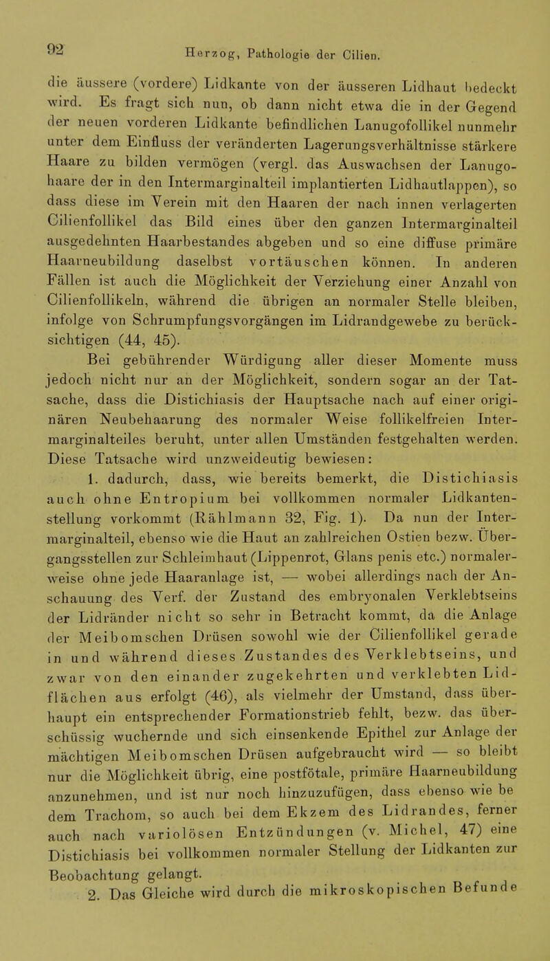 die äussere (vordere) Lidkante von der äusseren Lidhaut bedeckt wird. Es fragt sich nun, ob dann nicht etwa die in der Gegend der neuen vorderen Lidkante befindlichen Lanugofollikel nunmehr unter dem Einfluss der veränderten Lagerungsverhältnisse stärkere Haare zu bilden vermögen (vergl. das Auswachsen der Lanugo- haare der in den Intermarginalteil implantierten Lidhautlappen), so dass diese im Verein mit den Haaren der nach innen verlagerten Cilienfollikel das Bild eines über den ganzen Intermarginalteil ausgedehnten Haarbestandes abgeben und so eine diffuse primäre Haarneubildung daselbst vortäuschen können. In anderen Fällen ist auch die Möglichkeit der Yerziehung einer Anzahl von Cilienfollikeln, während die übrigen an normaler Stelle bleiben, infolge von Schrumpfungsvorgängen im Lidrandgewebe zu berück- sichtigen (44, 45). Bei gebührender Würdigung aller dieser Momente muss jedoch nicht nur an der Möglichkeit, sondern sogar an der Tat- sache, dass die Distichiasis der Hauptsache nach auf einer origi- nären Neubehaarung des normaler Weise follikelfreien Inter- marginalteiles beruht, unter allen Umständen festgehalten werden. Diese Tatsache wird unzweideutig bewiesen: 1. dadurch, dass, wie bereits bemerkt, die Distichiasis auch ohne Entropium bei vollkommen normaler Lidkanten- stellung vorkommt (Rählmann 32, Fig. 1). Da nun der Inter- marginalteil, ebenso wie die Haut an zahlreichen Ostien bezw. Uber- gangsstellen zur Schleimhaut (Lippenrot, Glans penis etc.) normaler- weise ohne jede Haaranlage ist, — wobei allerdings nach der An- schauung des Verf. der Zustand des embryonalen Verklebtseins der Lidränder nicht so sehr in Betracht kommt, da die Anlage der Meibomschen Drüsen sowohl wie der Cilienfollikel gerade in und während dieses Zustandes des Verklebtseins, und /.war von den einander zugekehrten und verklebten L id- flächen aus erfolgt (46), als vielmehr der Umstand, dass über- haupt ein entsprechender Formationstrieb fehlt, bezw. das über- schüssig wuchernde und sich einsenkende Epithel zur Anlage der mächtigen Meibomschen Drüsen aufgebraucht wird — so bleibt nur die Möglichkeit übrig, eine postfötale, primäre Haarneubildung anzunehmen, und ist nur noch hinzuzufügen, dass ebenso wie be dem Trachom, so auch bei dem Ekzem des Lidrandes, ferner auch nach variolösen Entzündungen (v. Michel, 47) eine Distichiasis bei vollkommen normaler Stellung der Lidkanten zur Beobachtung gelangt. 2. Das Gleiche wird durch die mikroskopischen Befunde