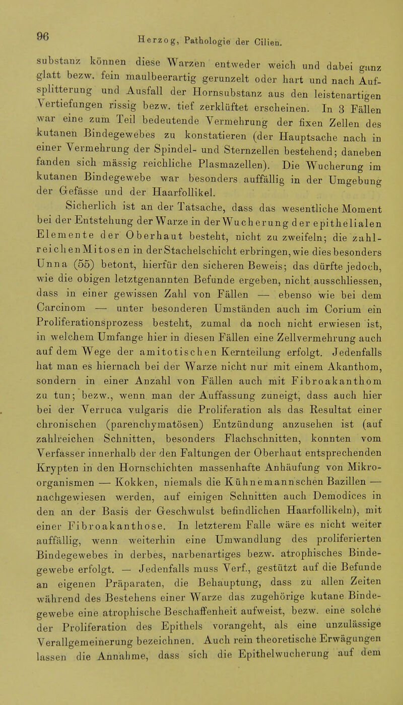 Substanz können diese Warzen entweder weich und dabei ganz glatt bezw. fein maulbeerartig gerunzelt oder hart und nach Auf- splitterung und Ausfall der Hornsubstanz aus den leistenartigen Vertiefungen rissig bezw. tief zerklüftet erscheinen. In 3 Fällen war eine zum Teil bedeutende Vermehrung der fixen Zellen des kutanen Bindegewebes zu konstatieren (der Hauptsache nach in einer Vermehrung der Spindel- und Sternzellen bestehend; daneben fanden sich massig reichliche Plasmazellen). Die Wucherung im kutanen Bindegewebe war besonders auffällig in der Umgebung der Gefässe und der Haarfollikel. Sicherlich ist an der Tatsache, dass das wesentliche Moment bei der Entstehung der Warze in der Wucherung der epithelialen Elemente der Oberhaut besteht, nicht zu zweifeln; die zahl- reich en Mi tos en in der Stachelschicht erbringen, wie dies besonders Unna (55) betont, hierfür den sicheren Beweis; das dürfte jedoch, wie die obigen letztgenannten Befunde ergeben, nicht ausschliessen, dass in einer gewissen Zahl von Fällen — ebenso wie bei dem Carcinom — unter besonderen Umständen auch im Corium ein Proliferationsprozess besteht, zumal da noch nicht erwiesen ist, in welchem Umfange hier in diesen Fällen eine Zellvermehrung auch auf dem Wege der amitotischen Kernteilung erfolgt. Jedenfalls hat man es hiernach bei der Warze nicht nur mit einem Akanthom, sondern in einer Anzahl von Fällen auch mit Fibroakanthom zu tun; bezw., wenn man der Auffassung zuneigt, dass auch hier bei der Verruca vulgaris die Proliferation als das Resultat einer chronischen (parenchymatösen) Entzündung anzusehen ist (auf zahlreichen Schnitten, besonders Flachschnitten, konnten vom Verfasser innerhalb der den Faltungen der Oberhaut entsprechenden Krypten in den Hornschichten massenhafte Anhäufung von Mikro- organismen — Kokken, niemals die Kühnemannschen Bazillen — nachgewiesen werden, auf einigen Schnitten auch Demodices in den an der Basis der Geschwulst befindlichen Haarfollikeln), mit einer Fibroakanthose. In letzterem Falle wäre es nicht weiter auffällig, wenn weiterhin eine Umwandlung des proliferierten Bindegewebes in derbes, narbenartiges bezw. atrophisches Binde- gewebe erfolgt. — Jedenfalls muss Verf., gestützt auf die Befunde an eigenen Präparaten, die Behauptung, dass zu allen Zeiten während des Bestehens einer Warze das zugehörige kutane Binde- gewebe eine atrophische Beschaffenheit aufweist, bezw. eine solche der Proliferation des Epithels vorangeht, als eine unzulässige Verallgemeinerung bezeichnen. Auch rein theoretische Erwägungen lassen die Annahme, dass sich die Epithelwucherung auf dem